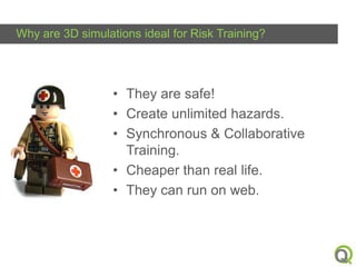 Why are 3D simulations ideal for Risk Training?

• They are safe!
• Create unlimited hazards.
• Synchronous & Collaborative
Training.
• Cheaper than real life.
• They can run on web.

Q

 