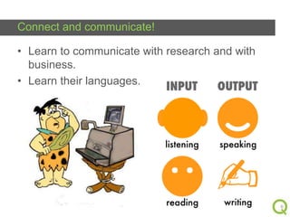Connect and communicate!
• Learn to communicate with research and with
business.
• Learn their languages.

6

 