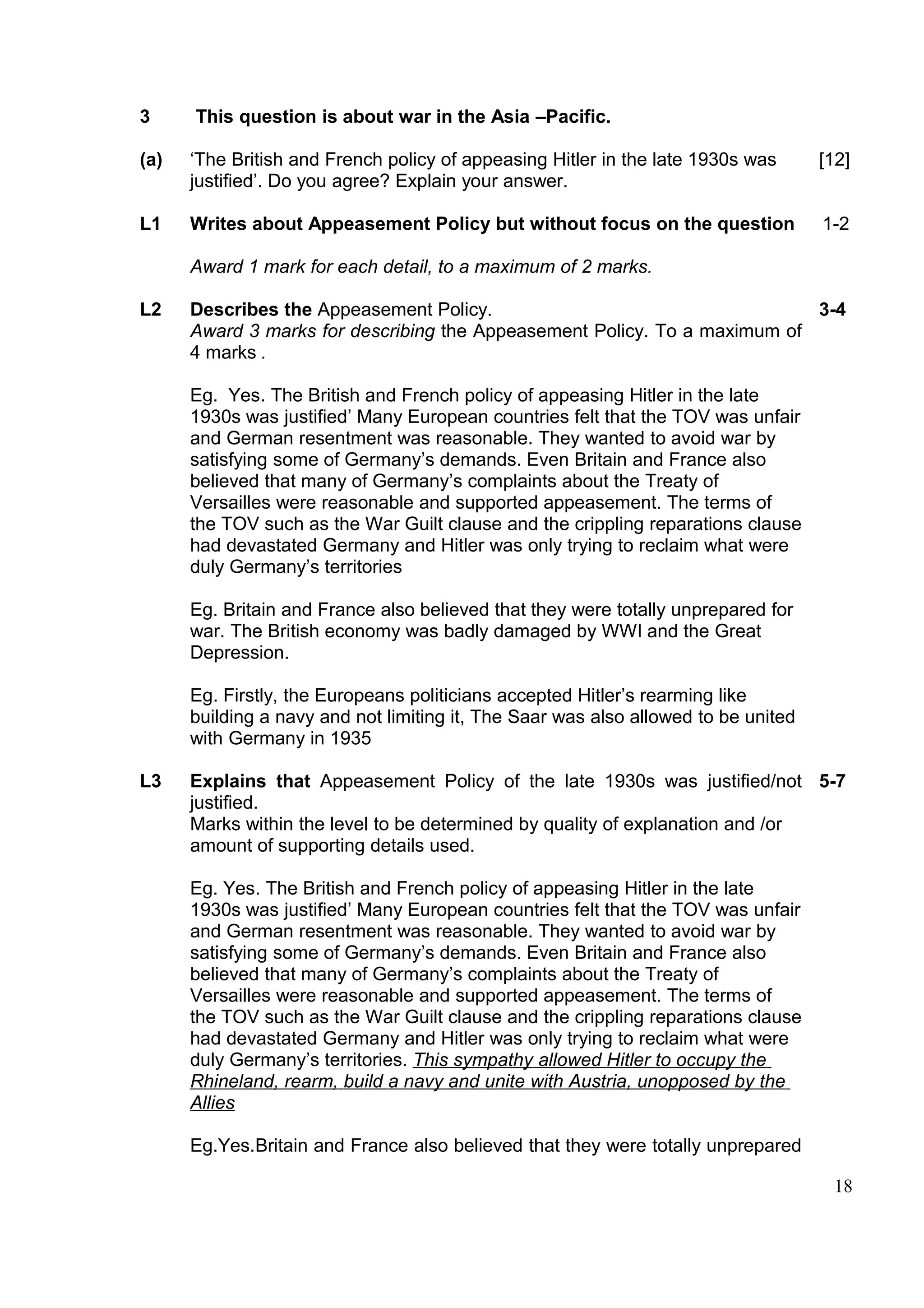 3     This question is about war in the Asia –Pacific.

(a)   ‘The British and French policy of appeasing Hitler in the late 1930s was      [12]
      justified’. Do you agree? Explain your answer.

L1    Writes about Appeasement Policy but without focus on the question             1-2

      Award 1 mark for each detail, to a maximum of 2 marks.

L2    Describes the Appeasement Policy.                                    3-4
      Award 3 marks for describing the Appeasement Policy. To a maximum of
      4 marks .

      Eg. Yes. The British and French policy of appeasing Hitler in the late
      1930s was justified’ Many European countries felt that the TOV was unfair
      and German resentment was reasonable. They wanted to avoid war by
      satisfying some of Germany’s demands. Even Britain and France also
      believed that many of Germany’s complaints about the Treaty of
      Versailles were reasonable and supported appeasement. The terms of
      the TOV such as the War Guilt clause and the crippling reparations clause
      had devastated Germany and Hitler was only trying to reclaim what were
      duly Germany’s territories

      Eg. Britain and France also believed that they were totally unprepared for
      war. The British economy was badly damaged by WWI and the Great
      Depression.

      Eg. Firstly, the Europeans politicians accepted Hitler’s rearming like
      building a navy and not limiting it, The Saar was also allowed to be united
      with Germany in 1935

L3    Explains that Appeasement Policy of the late 1930s was justified/not 5-7
      justified.
      Marks within the level to be determined by quality of explanation and /or
      amount of supporting details used.

      Eg. Yes. The British and French policy of appeasing Hitler in the late
      1930s was justified’ Many European countries felt that the TOV was unfair
      and German resentment was reasonable. They wanted to avoid war by
      satisfying some of Germany’s demands. Even Britain and France also
      believed that many of Germany’s complaints about the Treaty of
      Versailles were reasonable and supported appeasement. The terms of
      the TOV such as the War Guilt clause and the crippling reparations clause
      had devastated Germany and Hitler was only trying to reclaim what were
      duly Germany’s territories. This sympathy allowed Hitler to occupy the
      Rhineland, rearm, build a navy and unite with Austria, unopposed by the
      Allies

      Eg.Yes.Britain and France also believed that they were totally unprepared

                                                                                     18
 