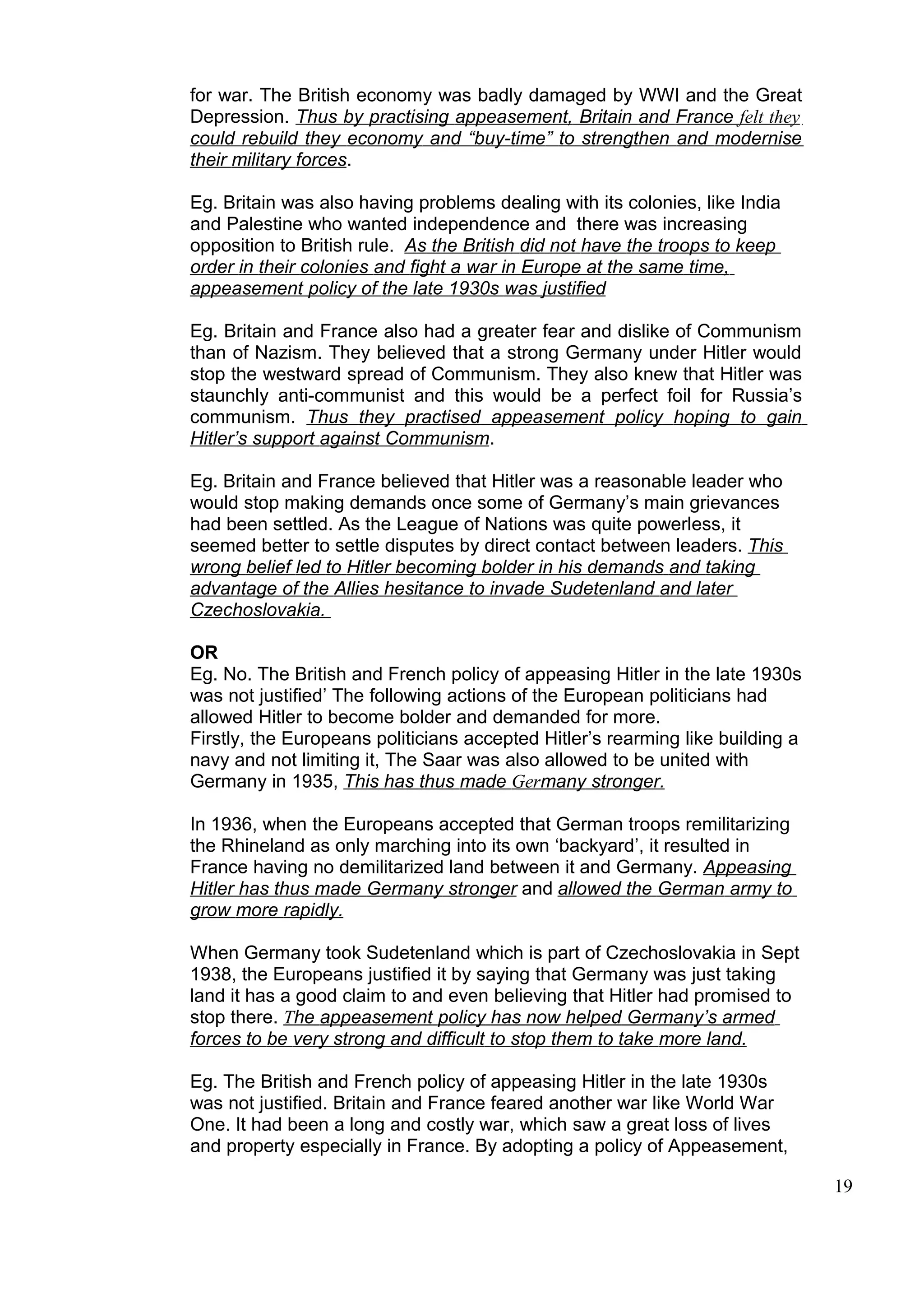 for war. The British economy was badly damaged by WWI and the Great
Depression. Thus by practising appeasement, Britain and France felt they
could rebuild they economy and “buy-time” to strengthen and modernise
their military forces.

Eg. Britain was also having problems dealing with its colonies, like India
and Palestine who wanted independence and there was increasing
opposition to British rule. As the British did not have the troops to keep
order in their colonies and fight a war in Europe at the same time,
appeasement policy of the late 1930s was justified

Eg. Britain and France also had a greater fear and dislike of Communism
than of Nazism. They believed that a strong Germany under Hitler would
stop the westward spread of Communism. They also knew that Hitler was
staunchly anti-communist and this would be a perfect foil for Russia’s
communism. Thus they practised appeasement policy hoping to gain
Hitler’s support against Communism.

Eg. Britain and France believed that Hitler was a reasonable leader who
would stop making demands once some of Germany’s main grievances
had been settled. As the League of Nations was quite powerless, it
seemed better to settle disputes by direct contact between leaders. This
wrong belief led to Hitler becoming bolder in his demands and taking
advantage of the Allies hesitance to invade Sudetenland and later
Czechoslovakia.

OR
Eg. No. The British and French policy of appeasing Hitler in the late 1930s
was not justified’ The following actions of the European politicians had
allowed Hitler to become bolder and demanded for more.
Firstly, the Europeans politicians accepted Hitler’s rearming like building a
navy and not limiting it, The Saar was also allowed to be united with
Germany in 1935, This has thus made Germany stronger.

In 1936, when the Europeans accepted that German troops remilitarizing
the Rhineland as only marching into its own ‘backyard’, it resulted in
France having no demilitarized land between it and Germany. Appeasing
Hitler has thus made Germany stronger and allowed the German army to
grow more rapidly.

When Germany took Sudetenland which is part of Czechoslovakia in Sept
1938, the Europeans justified it by saying that Germany was just taking
land it has a good claim to and even believing that Hitler had promised to
stop there. The appeasement policy has now helped Germany’s armed
forces to be very strong and difficult to stop them to take more land.

Eg. The British and French policy of appeasing Hitler in the late 1930s
was not justified. Britain and France feared another war like World War
One. It had been a long and costly war, which saw a great loss of lives
and property especially in France. By adopting a policy of Appeasement,

                                                                                19
 