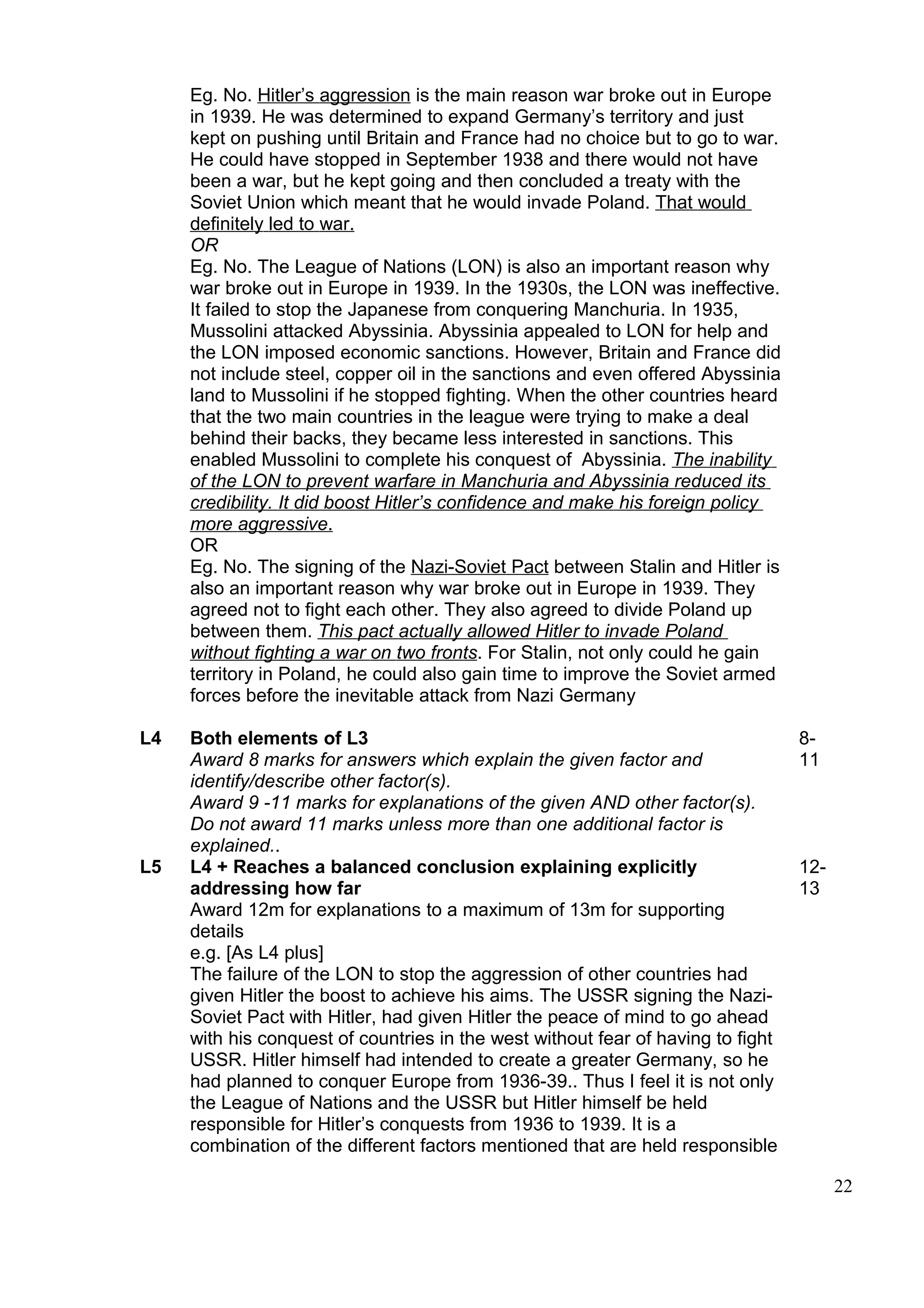 Eg. No. Hitler’s aggression is the main reason war broke out in Europe
     in 1939. He was determined to expand Germany’s territory and just
     kept on pushing until Britain and France had no choice but to go to war.
     He could have stopped in September 1938 and there would not have
     been a war, but he kept going and then concluded a treaty with the
     Soviet Union which meant that he would invade Poland. That would
     definitely led to war.
     OR
     Eg. No. The League of Nations (LON) is also an important reason why
     war broke out in Europe in 1939. In the 1930s, the LON was ineffective.
     It failed to stop the Japanese from conquering Manchuria. In 1935,
     Mussolini attacked Abyssinia. Abyssinia appealed to LON for help and
     the LON imposed economic sanctions. However, Britain and France did
     not include steel, copper oil in the sanctions and even offered Abyssinia
     land to Mussolini if he stopped fighting. When the other countries heard
     that the two main countries in the league were trying to make a deal
     behind their backs, they became less interested in sanctions. This
     enabled Mussolini to complete his conquest of Abyssinia. The inability
     of the LON to prevent warfare in Manchuria and Abyssinia reduced its
     credibility. It did boost Hitler’s confidence and make his foreign policy
     more aggressive.
     OR
     Eg. No. The signing of the Nazi-Soviet Pact between Stalin and Hitler is
     also an important reason why war broke out in Europe in 1939. They
     agreed not to fight each other. They also agreed to divide Poland up
     between them. This pact actually allowed Hitler to invade Poland
     without fighting a war on two fronts. For Stalin, not only could he gain
     territory in Poland, he could also gain time to improve the Soviet armed
     forces before the inevitable attack from Nazi Germany

L4   Both elements of L3                                                          8-
     Award 8 marks for answers which explain the given factor and                 11
     identify/describe other factor(s).
     Award 9 -11 marks for explanations of the given AND other factor(s).
     Do not award 11 marks unless more than one additional factor is
     explained..
L5   L4 + Reaches a balanced conclusion explaining explicitly                     12-
     addressing how far                                                           13
     Award 12m for explanations to a maximum of 13m for supporting
     details
     e.g. [As L4 plus]
     The failure of the LON to stop the aggression of other countries had
     given Hitler the boost to achieve his aims. The USSR signing the Nazi-
     Soviet Pact with Hitler, had given Hitler the peace of mind to go ahead
     with his conquest of countries in the west without fear of having to fight
     USSR. Hitler himself had intended to create a greater Germany, so he
     had planned to conquer Europe from 1936-39.. Thus I feel it is not only
     the League of Nations and the USSR but Hitler himself be held
     responsible for Hitler’s conquests from 1936 to 1939. It is a
     combination of the different factors mentioned that are held responsible

                                                                                        22
 