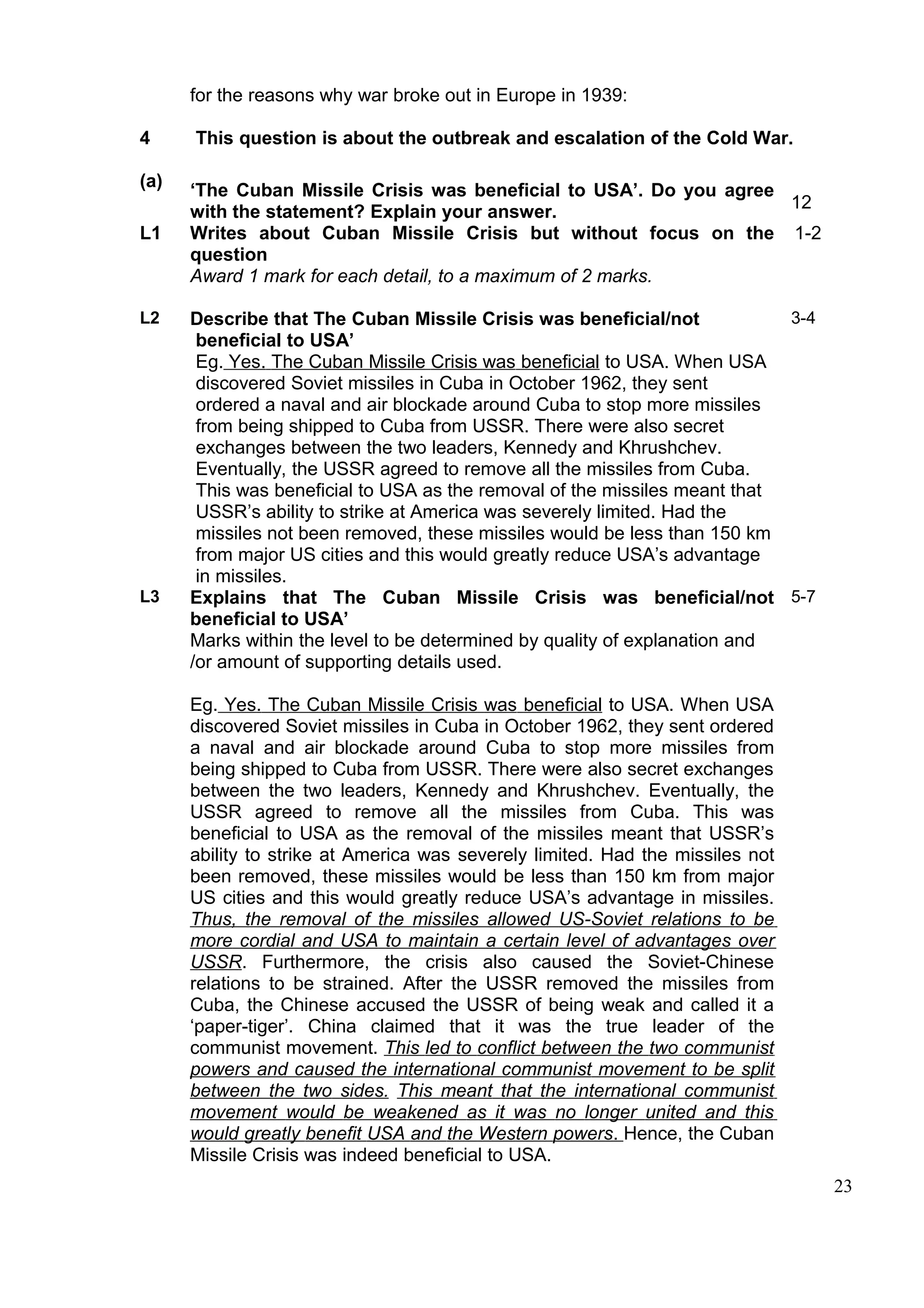 for the reasons why war broke out in Europe in 1939:

4     This question is about the outbreak and escalation of the Cold War.

(a)   ‘The Cuban Missile Crisis was beneficial to USA’. Do you agree
                                                                     12
      with the statement? Explain your answer.
L1    Writes about Cuban Missile Crisis but without focus on the 1-2
      question
      Award 1 mark for each detail, to a maximum of 2 marks.

L2    Describe that The Cuban Missile Crisis was beneficial/not             3-4
       beneficial to USA’
       Eg. Yes. The Cuban Missile Crisis was beneficial to USA. When USA
       discovered Soviet missiles in Cuba in October 1962, they sent
       ordered a naval and air blockade around Cuba to stop more missiles
       from being shipped to Cuba from USSR. There were also secret
       exchanges between the two leaders, Kennedy and Khrushchev.
       Eventually, the USSR agreed to remove all the missiles from Cuba.
       This was beneficial to USA as the removal of the missiles meant that
       USSR’s ability to strike at America was severely limited. Had the
       missiles not been removed, these missiles would be less than 150 km
       from major US cities and this would greatly reduce USA’s advantage
       in missiles.
L3    Explains that The Cuban Missile Crisis was beneficial/not 5-7
      beneficial to USA’
      Marks within the level to be determined by quality of explanation and
      /or amount of supporting details used.

      Eg. Yes. The Cuban Missile Crisis was beneficial to USA. When USA
      discovered Soviet missiles in Cuba in October 1962, they sent ordered
      a naval and air blockade around Cuba to stop more missiles from
      being shipped to Cuba from USSR. There were also secret exchanges
      between the two leaders, Kennedy and Khrushchev. Eventually, the
      USSR agreed to remove all the missiles from Cuba. This was
      beneficial to USA as the removal of the missiles meant that USSR’s
      ability to strike at America was severely limited. Had the missiles not
      been removed, these missiles would be less than 150 km from major
      US cities and this would greatly reduce USA’s advantage in missiles.
      Thus, the removal of the missiles allowed US-Soviet relations to be
      more cordial and USA to maintain a certain level of advantages over
      USSR. Furthermore, the crisis also caused the Soviet-Chinese
      relations to be strained. After the USSR removed the missiles from
      Cuba, the Chinese accused the USSR of being weak and called it a
      ‘paper-tiger’. China claimed that it was the true leader of the
      communist movement. This led to conflict between the two communist
      powers and caused the international communist movement to be split
      between the two sides. This meant that the international communist
      movement would be weakened as it was no longer united and this
      would greatly benefit USA and the Western powers. Hence, the Cuban
      Missile Crisis was indeed beneficial to USA.
                                                                                  23
 