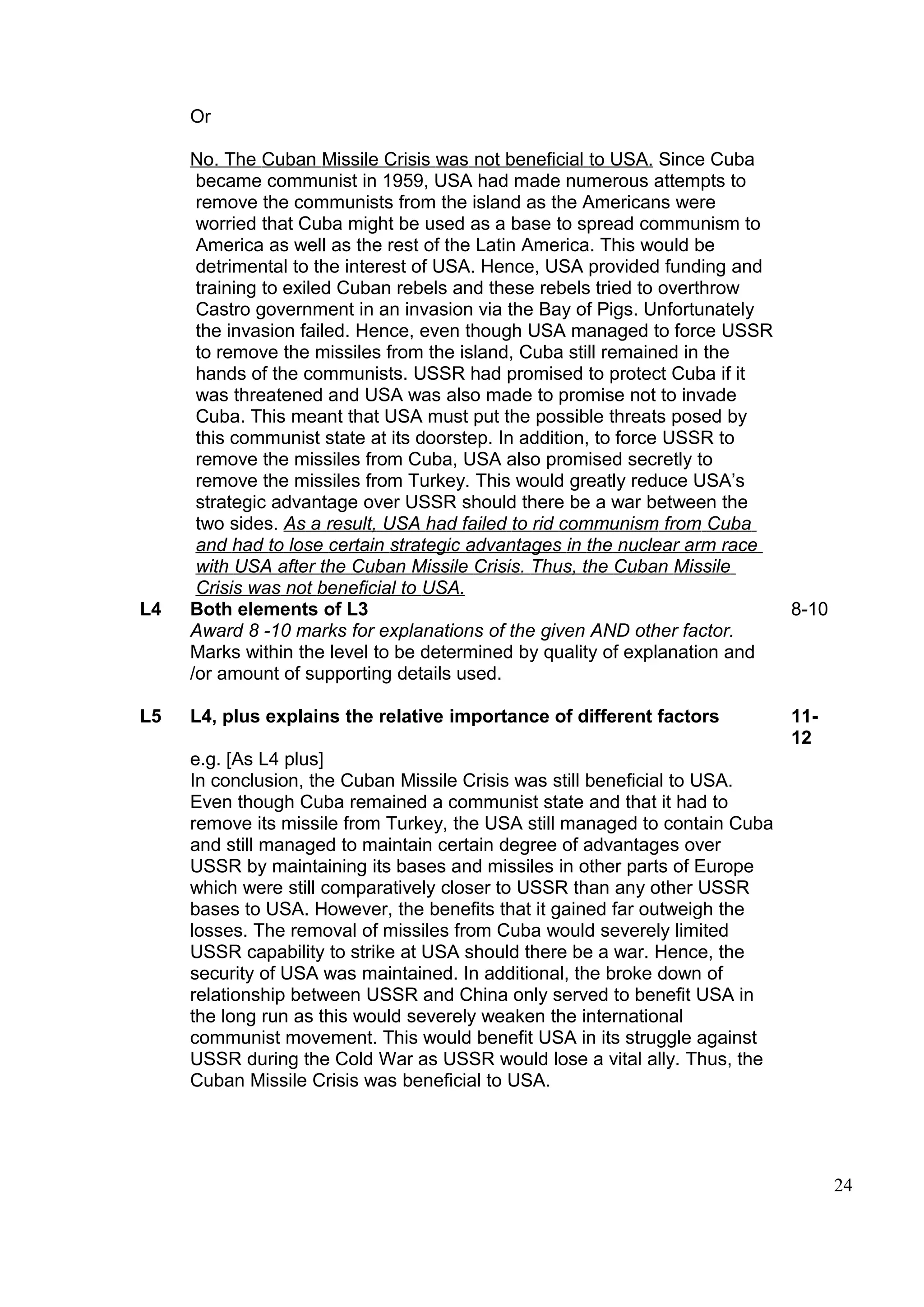 Or

     No. The Cuban Missile Crisis was not beneficial to USA. Since Cuba
      became communist in 1959, USA had made numerous attempts to
      remove the communists from the island as the Americans were
      worried that Cuba might be used as a base to spread communism to
      America as well as the rest of the Latin America. This would be
      detrimental to the interest of USA. Hence, USA provided funding and
      training to exiled Cuban rebels and these rebels tried to overthrow
      Castro government in an invasion via the Bay of Pigs. Unfortunately
      the invasion failed. Hence, even though USA managed to force USSR
      to remove the missiles from the island, Cuba still remained in the
      hands of the communists. USSR had promised to protect Cuba if it
      was threatened and USA was also made to promise not to invade
      Cuba. This meant that USA must put the possible threats posed by
      this communist state at its doorstep. In addition, to force USSR to
      remove the missiles from Cuba, USA also promised secretly to
      remove the missiles from Turkey. This would greatly reduce USA’s
      strategic advantage over USSR should there be a war between the
      two sides. As a result, USA had failed to rid communism from Cuba
      and had to lose certain strategic advantages in the nuclear arm race
      with USA after the Cuban Missile Crisis. Thus, the Cuban Missile
      Crisis was not beneficial to USA.
L4   Both elements of L3                                                   8-10
     Award 8 -10 marks for explanations of the given AND other factor.
     Marks within the level to be determined by quality of explanation and
     /or amount of supporting details used.

L5   L4, plus explains the relative importance of different factors          11-
                                                                             12
     e.g. [As L4 plus]
     In conclusion, the Cuban Missile Crisis was still beneficial to USA.
     Even though Cuba remained a communist state and that it had to
     remove its missile from Turkey, the USA still managed to contain Cuba
     and still managed to maintain certain degree of advantages over
     USSR by maintaining its bases and missiles in other parts of Europe
     which were still comparatively closer to USSR than any other USSR
     bases to USA. However, the benefits that it gained far outweigh the
     losses. The removal of missiles from Cuba would severely limited
     USSR capability to strike at USA should there be a war. Hence, the
     security of USA was maintained. In additional, the broke down of
     relationship between USSR and China only served to benefit USA in
     the long run as this would severely weaken the international
     communist movement. This would benefit USA in its struggle against
     USSR during the Cold War as USSR would lose a vital ally. Thus, the
     Cuban Missile Crisis was beneficial to USA.




                                                                                   24
 