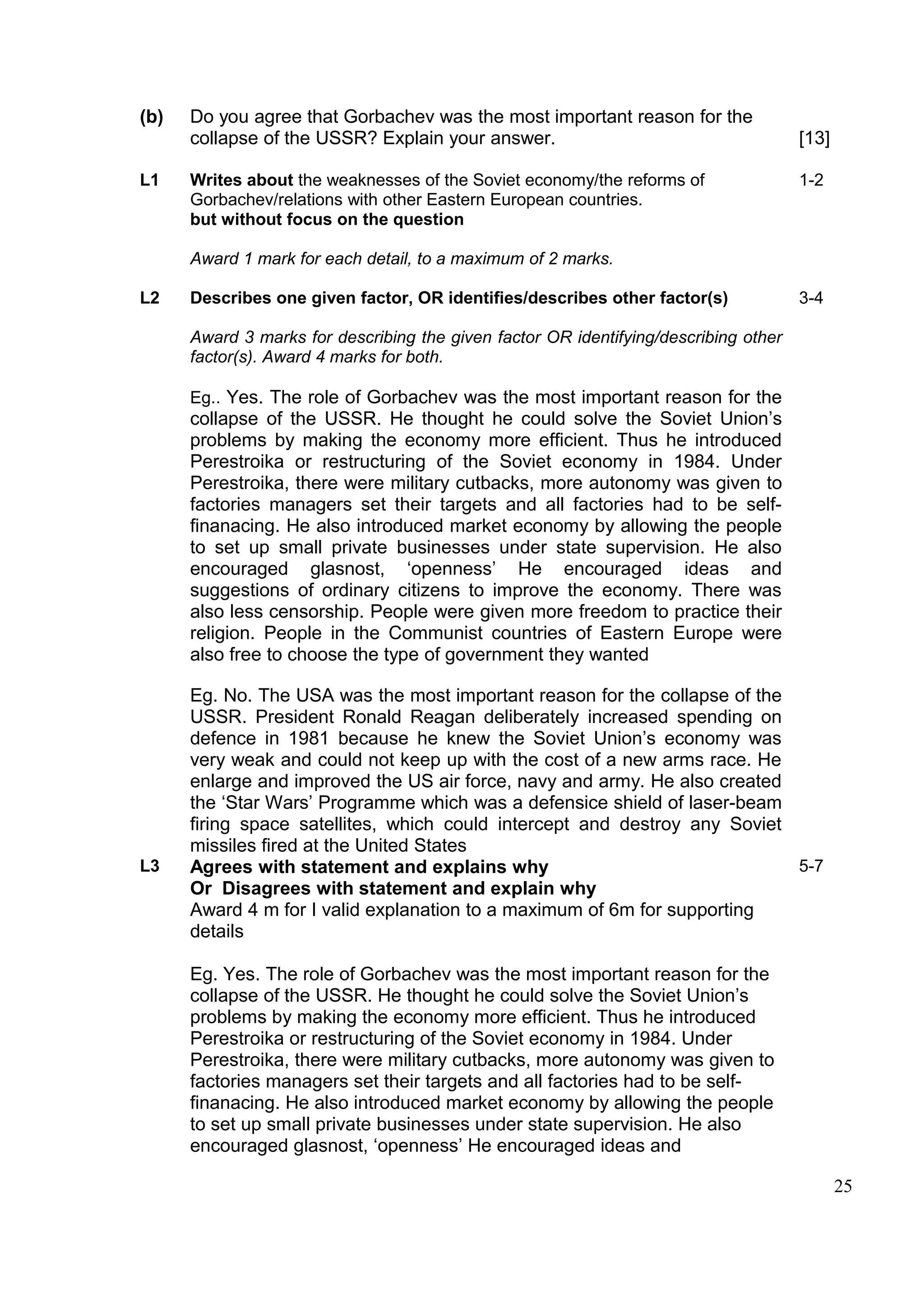 (b)   Do you agree that Gorbachev was the most important reason for the
      collapse of the USSR? Explain your answer.                                      [13]

L1    Writes about the weaknesses of the Soviet economy/the reforms of                1-2
      Gorbachev/relations with other Eastern European countries.
      but without focus on the question

      Award 1 mark for each detail, to a maximum of 2 marks.

L2    Describes one given factor, OR identifies/describes other factor(s)             3-4

      Award 3 marks for describing the given factor OR identifying/describing other
      factor(s). Award 4 marks for both.

      Eg.. Yes. The role of Gorbachev was the most important reason for the
      collapse of the USSR. He thought he could solve the Soviet Union’s
      problems by making the economy more efficient. Thus he introduced
      Perestroika or restructuring of the Soviet economy in 1984. Under
      Perestroika, there were military cutbacks, more autonomy was given to
      factories managers set their targets and all factories had to be self-
      finanacing. He also introduced market economy by allowing the people
      to set up small private businesses under state supervision. He also
      encouraged glasnost, ‘openness’ He encouraged ideas and
      suggestions of ordinary citizens to improve the economy. There was
      also less censorship. People were given more freedom to practice their
      religion. People in the Communist countries of Eastern Europe were
      also free to choose the type of government they wanted

      Eg. No. The USA was the most important reason for the collapse of the
      USSR. President Ronald Reagan deliberately increased spending on
      defence in 1981 because he knew the Soviet Union’s economy was
      very weak and could not keep up with the cost of a new arms race. He
      enlarge and improved the US air force, navy and army. He also created
      the ‘Star Wars’ Programme which was a defensice shield of laser-beam
      firing space satellites, which could intercept and destroy any Soviet
      missiles fired at the United States
L3    Agrees with statement and explains why                                5-7
      Or Disagrees with statement and explain why
      Award 4 m for I valid explanation to a maximum of 6m for supporting
      details

      Eg. Yes. The role of Gorbachev was the most important reason for the
      collapse of the USSR. He thought he could solve the Soviet Union’s
      problems by making the economy more efficient. Thus he introduced
      Perestroika or restructuring of the Soviet economy in 1984. Under
      Perestroika, there were military cutbacks, more autonomy was given to
      factories managers set their targets and all factories had to be self-
      finanacing. He also introduced market economy by allowing the people
      to set up small private businesses under state supervision. He also
      encouraged glasnost, ‘openness’ He encouraged ideas and

                                                                                             25
 