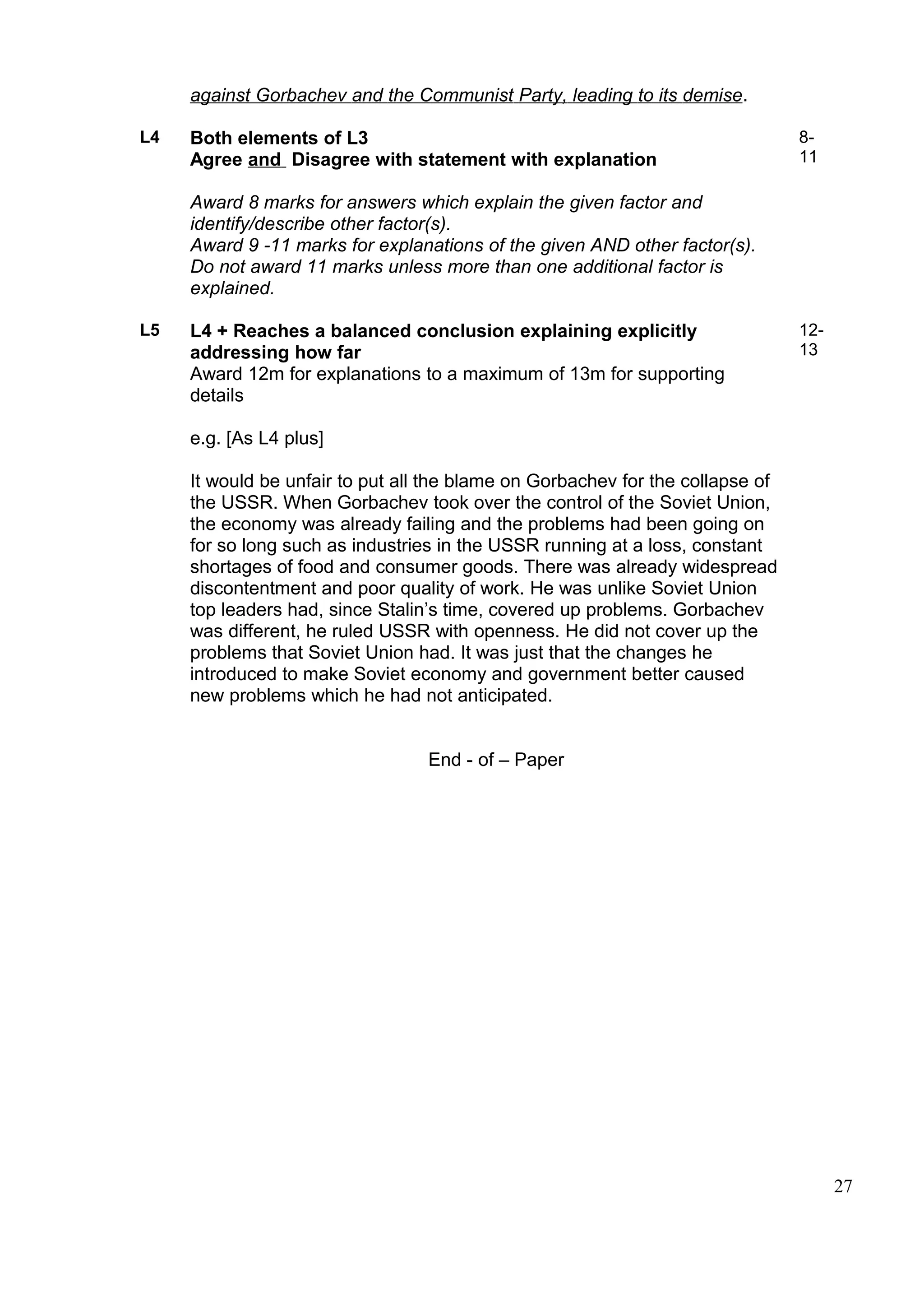against Gorbachev and the Communist Party, leading to its demise.

L4   Both elements of L3                                                        8-
     Agree and Disagree with statement with explanation                         11

     Award 8 marks for answers which explain the given factor and
     identify/describe other factor(s).
     Award 9 -11 marks for explanations of the given AND other factor(s).
     Do not award 11 marks unless more than one additional factor is
     explained.

L5   L4 + Reaches a balanced conclusion explaining explicitly                   12-
     addressing how far                                                         13
     Award 12m for explanations to a maximum of 13m for supporting
     details

     e.g. [As L4 plus]

     It would be unfair to put all the blame on Gorbachev for the collapse of
     the USSR. When Gorbachev took over the control of the Soviet Union,
     the economy was already failing and the problems had been going on
     for so long such as industries in the USSR running at a loss, constant
     shortages of food and consumer goods. There was already widespread
     discontentment and poor quality of work. He was unlike Soviet Union
     top leaders had, since Stalin’s time, covered up problems. Gorbachev
     was different, he ruled USSR with openness. He did not cover up the
     problems that Soviet Union had. It was just that the changes he
     introduced to make Soviet economy and government better caused
     new problems which he had not anticipated.


                                  End - of – Paper




                                                                                      27
 