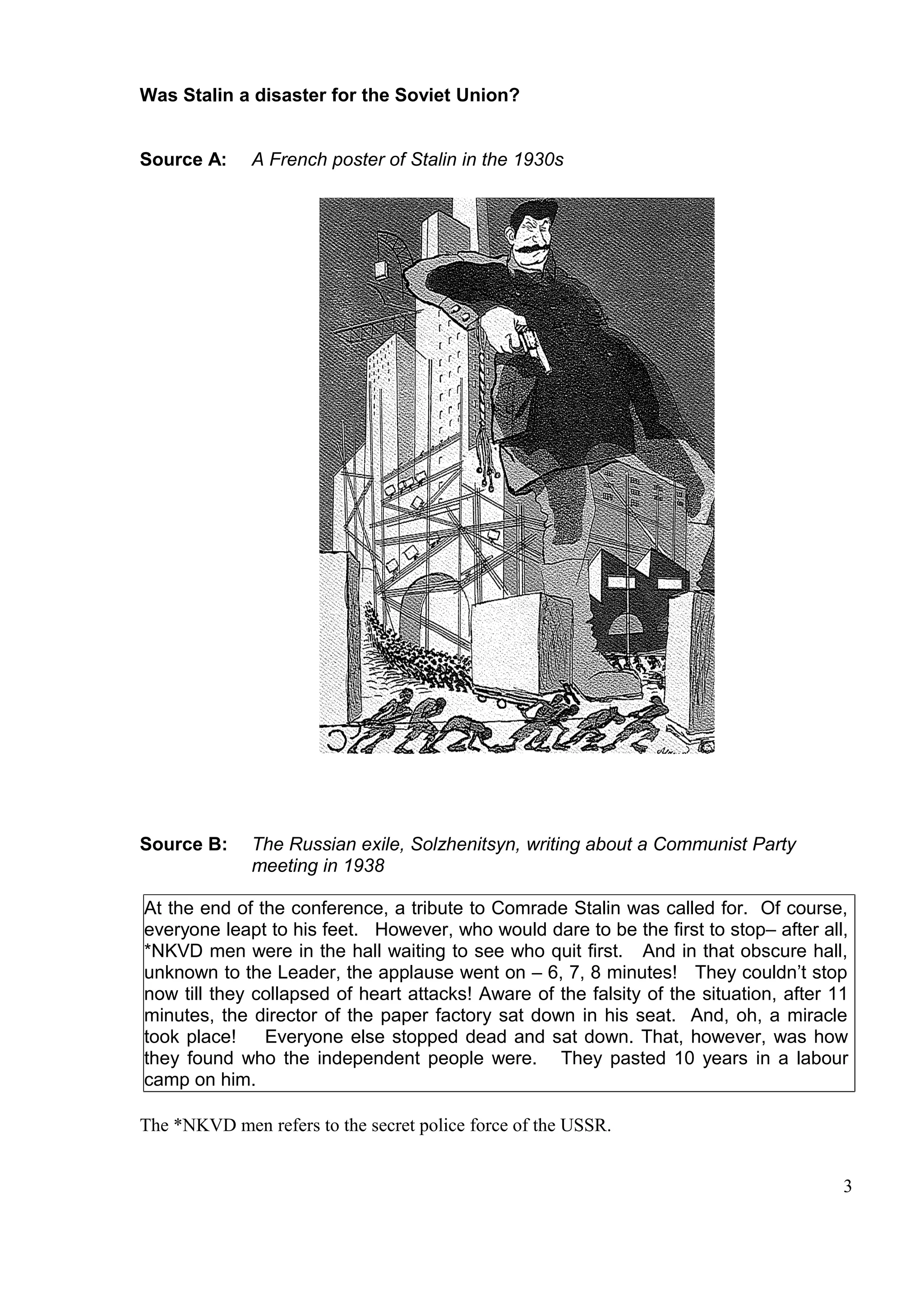 Was Stalin a disaster for the Soviet Union?


Source A:     A French poster of Stalin in the 1930s




Source B:     The Russian exile, Solzhenitsyn, writing about a Communist Party
              meeting in 1938

At the end of the conference, a tribute to Comrade Stalin was called for. Of course,
everyone leapt to his feet. However, who would dare to be the first to stop– after all,
*NKVD men were in the hall waiting to see who quit first. And in that obscure hall,
unknown to the Leader, the applause went on – 6, 7, 8 minutes! They couldn’t stop
now till they collapsed of heart attacks! Aware of the falsity of the situation, after 11
minutes, the director of the paper factory sat down in his seat. And, oh, a miracle
took place!    Everyone else stopped dead and sat down. That, however, was how
they found who the independent people were. They pasted 10 years in a labour
camp on him.

The *NKVD men refers to the secret police force of the USSR.


                                                                                        3
 