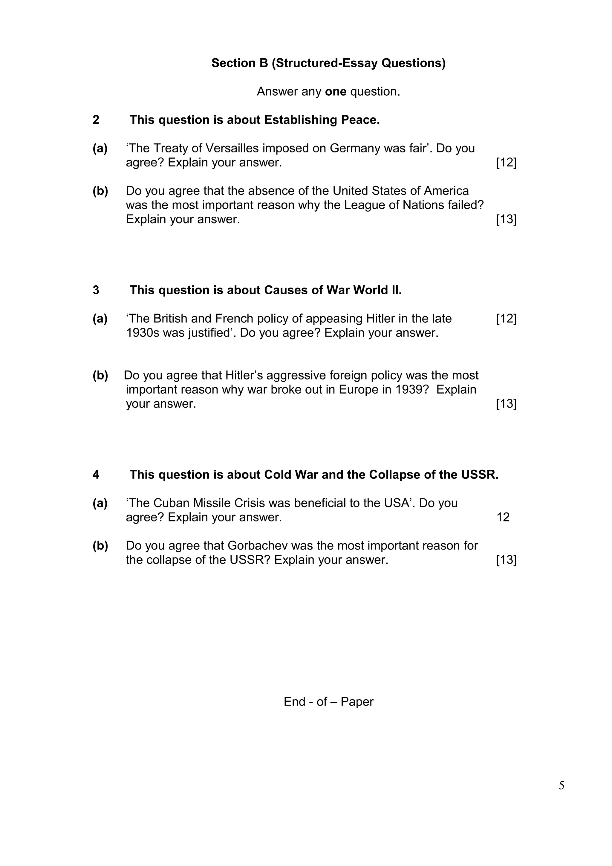 Section B (Structured-Essay Questions)

                              Answer any one question.

2      This question is about Establishing Peace.

(a)   ‘The Treaty of Versailles imposed on Germany was fair’. Do you
      agree? Explain your answer.                                         [12]

(b)   Do you agree that the absence of the United States of America
      was the most important reason why the League of Nations failed?
      Explain your answer.                                            [13]




3      This question is about Causes of War World II.

(a)   ‘The British and French policy of appeasing Hitler in the late      [12]
      1930s was justified’. Do you agree? Explain your answer.


(b)   Do you agree that Hitler’s aggressive foreign policy was the most
      important reason why war broke out in Europe in 1939? Explain
      your answer.                                                        [13]




4      This question is about Cold War and the Collapse of the USSR.

(a)   ‘The Cuban Missile Crisis was beneficial to the USA’. Do you
      agree? Explain your answer.                                         12

(b)   Do you agree that Gorbachev was the most important reason for
      the collapse of the USSR? Explain your answer.                      [13]




                                   End - of – Paper




                                                                                 5
 