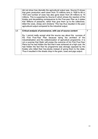 did not show how dismally the agricultural output was. Source D shows
     that grain production went down from 73 millions tons in 1928 to 69 in
     1933 and number of cows has also gone down from 29 millions to 19
     millions. This is supported by Source E which shows the reaction of the
     Kulaks and devastating consequence to the Five-year Plan as it states
     that ‘Millions of peasants, rather than give them up to the collectives,
     killed the cows, sheep and chickens’ This has thus resulted in the poor
     agricultural output compared to the industrial output.

L5   Critical analysis of provenance, with use of source content                  7

     Eg. I cannot really accept what the source say about the success of
     the First Five-Year Plan because being the architect of the
     industrialisation and the collectivization of agriculture programme, it is
     not a surprise that Stalin will praise the outcome of his First Five-Year
     Plans but he had hidden the fact that it was achieved at a high cost. He
     had hidden the fact that his programme was strongly opposed by the
     Kulaks who killed their live-stocks instead of giving them to the state.
     Thus it resulted in the drastic drop in the grain, cows and pigs output.




                                                                                      11
 