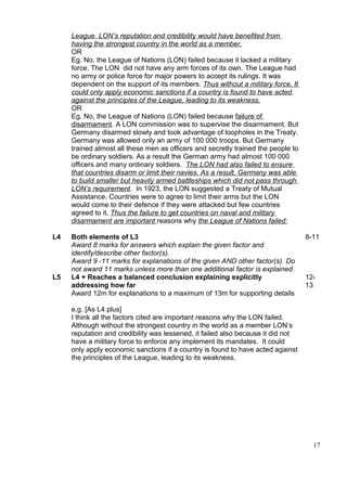 League. LON’s reputation and credibility would have benefited from
     having the strongest country in the world as a member.
     OR
     Eg. No. the League of Nations (LON) failed because it lacked a military
     force. The LON did not have any arm forces of its own. The League had
     no army or police force for major powers to accept its rulings. It was
     dependent on the support of its members. Thus without a military force, It
     could only apply economic sanctions if a country is found to have acted
     against the principles of the League, leading to its weakness.
     OR
     Eg. No, the League of Nations (LON) failed because failure of
     disarmament. A LON commission was to supervise the disarmament. But
     Germany disarmed slowly and took advantage of loopholes in the Treaty.
     Germany was allowed only an army of 100 000 troops. But Germany
     trained almost all these men as officers and secretly trained the people to
     be ordinary soldiers. As a result the German army had almost 100 000
     officers and many ordinary soldiers. The LON had also failed to ensure
     that countries disarm or limit their navies. As a result, Germany was able
     to build smaller but heavily armed battleships which did not pass through
     LON’s requirement. In 1923, the LON suggested a Treaty of Mutual
     Assistance. Countries were to agree to limit their arms but the LON
     would come to their defence if they were attacked but few countries
     agreed to it. Thus the failure to get countries on naval and military
     disarmament are important reasons why the League of Nations failed:

L4   Both elements of L3                                                           8-11
     Award 8 marks for answers which explain the given factor and
     identify/describe other factor(s).
     Award 9 -11 marks for explanations of the given AND other factor(s). Do
     not award 11 marks unless more than one additional factor is explained.
L5   L4 + Reaches a balanced conclusion explaining explicitly                      12-
     addressing how far                                                            13
     Award 12m for explanations to a maximum of 13m for supporting details

     e.g. [As L4 plus]
     I think all the factors cited are important reasons why the LON failed.
     Although without the strongest country in the world as a member LON’s
     reputation and credibility was lessened, it failed also because it did not
     have a military force to enforce any implement its mandates. It could
     only apply economic sanctions if a country is found to have acted against
     the principles of the League, leading to its weakness.




                                                                                     17
 