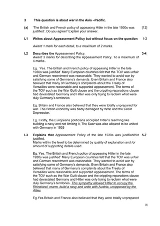3     This question is about war in the Asia –Pacific.

(a)   ‘The British and French policy of appeasing Hitler in the late 1930s was      [12]
      justified’. Do you agree? Explain your answer.

L1    Writes about Appeasement Policy but without focus on the question             1-2

      Award 1 mark for each detail, to a maximum of 2 marks.

L2    Describes the Appeasement Policy.                                    3-4
      Award 3 marks for describing the Appeasement Policy. To a maximum of
      4 marks .

      Eg. Yes. The British and French policy of appeasing Hitler in the late
      1930s was justified’ Many European countries felt that the TOV was unfair
      and German resentment was reasonable. They wanted to avoid war by
      satisfying some of Germany’s demands. Even Britain and France also
      believed that many of Germany’s complaints about the Treaty of
      Versailles were reasonable and supported appeasement. The terms of
      the TOV such as the War Guilt clause and the crippling reparations clause
      had devastated Germany and Hitler was only trying to reclaim what were
      duly Germany’s territories

      Eg. Britain and France also believed that they were totally unprepared for
      war. The British economy was badly damaged by WWI and the Great
      Depression.

      Eg. Firstly, the Europeans politicians accepted Hitler’s rearming like
      building a navy and not limiting it, The Saar was also allowed to be united
      with Germany in 1935

L3    Explains that Appeasement Policy of the late 1930s was justified/not 5-7
      justified.
      Marks within the level to be determined by quality of explanation and /or
      amount of supporting details used.

      Eg. Yes. The British and French policy of appeasing Hitler in the late
      1930s was justified’ Many European countries felt that the TOV was unfair
      and German resentment was reasonable. They wanted to avoid war by
      satisfying some of Germany’s demands. Even Britain and France also
      believed that many of Germany’s complaints about the Treaty of
      Versailles were reasonable and supported appeasement. The terms of
      the TOV such as the War Guilt clause and the crippling reparations clause
      had devastated Germany and Hitler was only trying to reclaim what were
      duly Germany’s territories. This sympathy allowed Hitler to occupy the
      Rhineland, rearm, build a navy and unite with Austria, unopposed by the
      Allies

      Eg.Yes.Britain and France also believed that they were totally unprepared

                                                                                     18
 