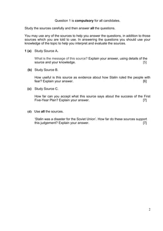 Question 1 is compulsory for all candidates.

Study the sources carefully and then answer all the questions.

You may use any of the sources to help you answer the questions, in addition to those
sources which you are told to use. In answering the questions you should use your
knowledge of the topic to help you interpret and evaluate the sources.

1 (a) Study Source A.

      What is the message of this source? Explain your answer, using details of the
      source and your knowledge.                                                [5]

  (b) Study Source B.

      How useful is this source as evidence about how Stalin ruled the people with
      fear? Explain your answer.                                             [6]

 (c) Study Source C.

      How far can you accept what this source says about the success of the First
      Five-Year Plan? Explain your answer.                                 [7]


 (d) Use all the sources.

      ‘Stalin was a disaster for the Soviet Union’. How far do these sources support
      this judgement? Explain your answer.                                       [7]




                                                                                       2
 