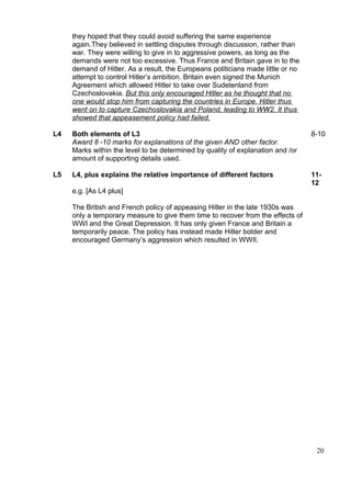 they hoped that they could avoid suffering the same experience
     again.They believed in settling disputes through discussion, rather than
     war. They were willing to give in to aggressive powers, as long as the
     demands were not too excessive. Thus France and Britain gave in to the
     demand of Hitler. As a result, the Europeans politicians made little or no
     attempt to control Hitler’s ambition. Britain even signed the Munich
     Agreement which allowed Hitler to take over Sudetenland from
     Czechoslovakia. But this only encouraged Hitler as he thought that no
     one would stop him from capturing the countries in Europe. Hitler thus
     went on to capture Czechoslovakia and Poland, leading to WW2. It thus
     showed that appeasement policy had failed.

L4   Both elements of L3                                                          8-10
     Award 8 -10 marks for explanations of the given AND other factor.
     Marks within the level to be determined by quality of explanation and /or
     amount of supporting details used.

L5   L4, plus explains the relative importance of different factors               11-
                                                                                  12
     e.g. [As L4 plus]

     The British and French policy of appeasing Hitler in the late 1930s was
     only a temporary measure to give them time to recover from the effects of
     WWI and the Great Depression. It has only given France and Britain a
     temporarily peace. The policy has instead made Hitler bolder and
     encouraged Germany’s aggression which resulted in WWII.




                                                                                   20
 