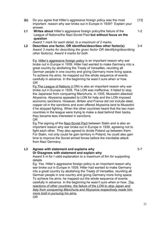 (b)   Do you agree that Hitler’s aggressive foreign policy was the most       [13]
      important reason why war broke out in Europe in 1939? Explain your
      answer.
L1     Writes about Hitler’s aggressive foreign policy/the failure of the     1-2
       League of Nations/the Nazi-Soviet Pact but without focus on the
       question
      Award 1 mark for each detail, to a maximum of 2 marks.
L2    Describes one factor, OR identifies/describes other factor(s)           3-4
      Award 3 marks for describing the given factor OR identifying/describing
      other factor(s). Award 4 marks for both.

      Eg. Hitler’s aggressive foreign policy is an important reason why war
      broke out in Europe in 1939. Hitler had wanted to make Germany into a
      great country by abolishing the Treaty of Versailles, reuniting all
      German people in one country and giving Germany more living space.
      To achieve his aims, he mapped out the whole sequence of events
      carefully in advance. In the beginning he wasn’t sure when or how.
      OR
      Eg.The League of Nations (LON) is also an important reason why war
      broke out in Europe in 1939. The LON was ineffective. It failed to stop
      the Japanese from conquering Manchuria. In 1935, Mussolini attacked
      Abyssinia. Abyssinia appealed to LON for help and the LON imposed
      economic sanctions. However, Britain and France did not include steel,
      copper oil in the sanctions and even offered Abyssinia land to Mussolini
      if he stopped fighting. When the other countries heard that the two main
      countries in the league were trying to make a deal behind their backs,
      they became less interested in sanctions.
      OR
      Eg.The signing of the Nazi-Soviet Pact between Stalin and is also an
      important reason why war broke out in Europe in 1939, agreeing not to
      fight each other. They also agreed to divide Poland up between them.
      For Stalin, not only could he gain territory in Poland, he could also gain
      time to improve the Soviet armed forces before the inevitable attack
      from Nazi Germany.

L3    Agrees with statement and explains why                                       5-7
      Or Disagrees with statement and explain why
      Award 5 m for I valid explanation to a maximum of 6m for supporting
      details
      Eg. Yes. Hitler’s aggressive foreign policy is an important reason why
      war broke out in Europe in 1939. Hitler had wanted to make Germany
      into a great country by abolishing the Treaty of Versailles, reuniting all
      German people in one country and giving Germany more living space.
      To achieve his aims, he mapped out the whole sequence of events
      carefully in advance. In the beginning he wasn’t sure when or how. The
      reactions of other countries, the failure of the LON to stop Japan and
      Italy from conquering Manchuria and Abyssinia respectively made him
      more bold in pursuing his aims.
      OR

                                                                                         21
 