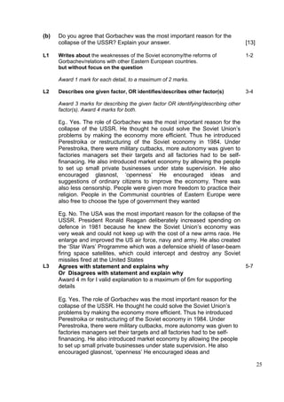 (b)   Do you agree that Gorbachev was the most important reason for the
      collapse of the USSR? Explain your answer.                                      [13]

L1    Writes about the weaknesses of the Soviet economy/the reforms of                1-2
      Gorbachev/relations with other Eastern European countries.
      but without focus on the question

      Award 1 mark for each detail, to a maximum of 2 marks.

L2    Describes one given factor, OR identifies/describes other factor(s)             3-4

      Award 3 marks for describing the given factor OR identifying/describing other
      factor(s). Award 4 marks for both.

      Eg.. Yes. The role of Gorbachev was the most important reason for the
      collapse of the USSR. He thought he could solve the Soviet Union’s
      problems by making the economy more efficient. Thus he introduced
      Perestroika or restructuring of the Soviet economy in 1984. Under
      Perestroika, there were military cutbacks, more autonomy was given to
      factories managers set their targets and all factories had to be self-
      finanacing. He also introduced market economy by allowing the people
      to set up small private businesses under state supervision. He also
      encouraged glasnost, ‘openness’ He encouraged ideas and
      suggestions of ordinary citizens to improve the economy. There was
      also less censorship. People were given more freedom to practice their
      religion. People in the Communist countries of Eastern Europe were
      also free to choose the type of government they wanted

      Eg. No. The USA was the most important reason for the collapse of the
      USSR. President Ronald Reagan deliberately increased spending on
      defence in 1981 because he knew the Soviet Union’s economy was
      very weak and could not keep up with the cost of a new arms race. He
      enlarge and improved the US air force, navy and army. He also created
      the ‘Star Wars’ Programme which was a defensice shield of laser-beam
      firing space satellites, which could intercept and destroy any Soviet
      missiles fired at the United States
L3    Agrees with statement and explains why                                5-7
      Or Disagrees with statement and explain why
      Award 4 m for I valid explanation to a maximum of 6m for supporting
      details

      Eg. Yes. The role of Gorbachev was the most important reason for the
      collapse of the USSR. He thought he could solve the Soviet Union’s
      problems by making the economy more efficient. Thus he introduced
      Perestroika or restructuring of the Soviet economy in 1984. Under
      Perestroika, there were military cutbacks, more autonomy was given to
      factories managers set their targets and all factories had to be self-
      finanacing. He also introduced market economy by allowing the people
      to set up small private businesses under state supervision. He also
      encouraged glasnost, ‘openness’ He encouraged ideas and

                                                                                             25
 