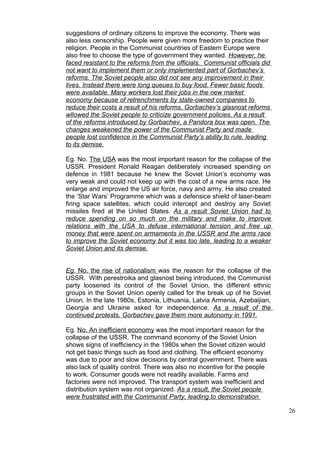 suggestions of ordinary citizens to improve the economy. There was
also less censorship. People were given more freedom to practice their
religion. People in the Communist countries of Eastern Europe were
also free to choose the type of government they wanted. However, he
faced resistant to the reforms from the officials. Communist officials did
not want to implement them or only implemented part of Gorbachev’s
reforms. The Soviet people also did not see any improvement in their
lives. Instead there were long queues to buy food. Fewer basic foods
were available. Many workers lost their jobs in the new market
economy because of retrenchments by state-owned companies to
reduce their costs a result of his reforms, Gorbachev’s glasnost reforms
wllowed the Soviet people to criticize government policies. As a result
of the reforms introduced by Gorbachev, a Pandora box was open. The
changes weakened the power of the Communist Party and made
people lost confidence in the Communist Party’s ability to rule, leading
to its demise.

Eg. No. The USA was the most important reason for the collapse of the
USSR. President Ronald Reagan deliberately increased spending on
defence in 1981 because he knew the Soviet Union’s economy was
very weak and could not keep up with the cost of a new arms race. He
enlarge and improved the US air force, navy and army. He also created
the ‘Star Wars’ Programme which was a defensice shield of laser-beam
firing space satellites, which could intercept and destroy any Soviet
missiles fired at the United States. As a result Soviet Union had to
reduce spending on so much on the military and make to improve
relations with the USA to defuse international tension and free up
money that were spent on armaments in the USSR and the arms race
to improve the Soviet economy but it was too late, leading to a weaker
Soviet Union and its demise.


Eg. No. the rise of nationalism was the reason for the collapse of the
USSR. With perestroika and glasnost being introduced, the Communist
party loosened its control of the Soviet Union, the different ethnic
groups in the Soviet Union openly called for the break up of he Soviet
Union. In the late 1980s, Estonia, Lithuania, Latvia Armenia, Azebaijian,
Georgia and Ukraine asked for independence. As a result of the
continued protests, Gorbachev gave them more autonomy in 1991.

Eg. No. An inefficient economy was the most important reason for the
collapse of the USSR. The command economy of the Soviet Union
shows signs of inefficiency in the 1980s when the Soviet citizen would
not get basic things such as food and clothing. The efficient economy
was due to poor and slow decisions by central government. There was
also lack of quality control. There was also no incentive for the people
to work. Consumer goods were not readily available. Farms and
factories were not improved. The transport system was inefficient and
distribution system was not organized. As a result, the Soviet people
were frustrated with the Communist Party, leading to demonstration

                                                                             26
 