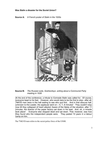 Was Stalin a disaster for the Soviet Union?


Source A:     A French poster of Stalin in the 1930s




Source B:     The Russian exile, Solzhenitsyn, writing about a Communist Party
              meeting in 1938

At the end of the conference, a tribute to Comrade Stalin was called for. Of course,
everyone leapt to his feet. However, who would dare to be the first to stop– after all,
*NKVD men were in the hall waiting to see who quit first. And in that obscure hall,
unknown to the Leader, the applause went on – 6, 7, 8 minutes! They couldn’t stop
now till they collapsed of heart attacks! Aware of the falsity of the situation, after 11
minutes, the director of the paper factory sat down in his seat. And, oh, a miracle
took place!    Everyone else stopped dead and sat down. That, however, was how
they found who the independent people were. They pasted 10 years in a labour
camp on him.

The *NKVD men refers to the secret police force of the USSR.


                                                                                        3
 