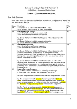 Canberra Secondary School 2010 Preliminary 2
                            4E/5N History Suggested Mark Scheme

                             Section A (Source-based Case Study)

1 (a) Study Source A.

    What is the message of this source? Explain your answer, using details of the source
    and your own knowledge.                                                          [5]

     Level Descriptors                                                                          Mks
     L1      Answer based on provenance/Copies from source.                                     1
             Eg. It shows a French poster of Stalin in the 1930s
     L2      Inference without support.                                                         2-3
             Award 2 marks for one inference, unsupported.
             Award 3 marks for two inferences, unsupported.

             Eg. Source A tells me that Stalin had the power of life and death over his
             subjects.
             Eg. Source A tells me that Stalin was a tyrant/dictator.
             Eg. Source A tells me that Stalin was an autocrat.
     L3      Inference with support                                                             3-4
             Award 3 marks for one inference, supported.
             Award 4 marks for two inferences, supported.

             Eg. Source A tells me that Stalin had the power of life and death over his
             subjects. In the cartoon, he is portrayed as the Egyptian pharaoh,
             supervising the workers in the completion of the buildings. He is seen to be
             holding onto a gun, pointing at the workers below and ready to shoot his
             workers if they were too slow.

             Eg. Source A tells me that Stalin was a tyrant/dictator. To achieve his
             industrialization programme, he forced his people to work like slaves. In the
             cartoon, the soviet people were portrayed as slaves using brute power to
             pull a large stone to complete a project and being supervised by Stalin who
             is holding a gun.
     L4      Impact / Purpose of message                                                        5
             i.e. what the audience will do because of hearing the message.
             E.g. persuade them, win them over, make them support etc.

             5m- valid interpretation supported by clear and valid interpretation of source

             Eg. The cartoonist wanted to convince the soviet people that Stalin is a
             tyrant, abusing his people and treating them like slaves just to achieve his
             dream of industrialization for the Soviet Union. The cartoonist did this so that
             the Russians will stop supporting Stalin’s Industrialization programme.

             Eg. The French cartoonist creates this propaganda poster because he
             wanted to convince the Russians/ people that although Stalin had claimed
             success in his industrialization programme, he had done it with force and
             fear so that the Russians will stop supporting Stalin and his programmes.



                                                                                                      6
 