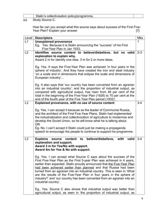 Stalin’s collectivisation policy/programme.
(c)   Study Source C.

      How far can you accept what this source says about success of the First Five-
      Year Plan? Explain your answer                                            [7]

 Level Descriptors                                                         Mks
 L1    Unexplained provenance                                              1
       Eg. Yes. Because it is Stalin announcing the “success” of his First
            Five-Year Plan in Jan 1933.
 L2    Identifies source content to believe/disbelieve, but no valid 2-3
       explanation to explain why.
       Award 2 m for identify one idea. 3 m for 2 or more ideas.

       Eg. Yes. It says the Five-Year Plan was achieved ‘in four years in the
       sphere of industry’. And they have created the iron and steel industry
       ‘on a scale and in dimensions that eclipse the scale and dimensions of
       European industry’...

       Eg. It also says that ‘our country has been converted from an agrarian
       into an industrial country’; and the proportion of industrial output, as
       compared with agricultural output, has risen from 48 per cent of the
       total in the beginning of the Five-Year Plan (1928) to 70 per cent at the
       end of the fourth year of the Five Year Plan period (1932)’.
 L3    Explained provenance, with no use of source content                       3-4

       Eg. Yes, I can accept it because as the leader of Communist Russia,
       and the architect of the First Five-Year Plans, Stalin had implemented
       the industrialization and collectivization of agriculture to modernize and
       develop the Soviet Union, so he will know what he is talking about.
       OR
       Eg. No. I can’t accept it Stalin could just be making a propaganda
       speech to encourage the people to continue to support his programme.

 L3    Explains source content to believe/disbelieve,                with   valid 3-4
       explanation and support.
       Award 3 m for Yes/No with support.
       Award 4m for Yes & No with support.

       Eg. Yes. I can accept what Source C says about the success of the
       First Five-Year Plan as the First 5-year Plan was achieved in 4 years,
       earlier than expected. Stalin proudly announced that the Five-Year Plan
       had been achieved earlier than planned and that Russia had been
       turned from an agrarian into an industrial country. This is seen in ‘What
       are the results of the Five-Year Plan in four years in the sphere of
       industry?’ and ‘our country has been converted from an agrarian into an
       industrial country’.

       Eg.. Yes. Source C also shows that industrial output was better than
       agricultural output, as seen in ‘the proportion of industrial output, as
                                                                                      9
 