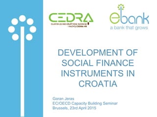DEVELOPMENT OF
SOCIAL FINANCE
INSTRUMENTS IN
CROATIA
Goran Jeras
EC/OECD Capacity Building Seminar
Brussels, 23rd April 2015
 