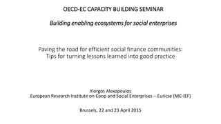 Paving the road for efficient social finance communities:
Tips for turning lessons learned into good practice
Yiorgos Alexopoulos
European Research Institute on Coop and Social Enterprises – Euricse (MC-IEF)
Brussels, 22 and 23 April 2015
OECD-EC CAPACITY BUILDING SEMINAR
Building enabling ecosystems for social enterprises
 