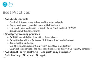• Avoid external calls
– Finish all internal work before making external calls
– Favour pull over push – Let users withdraw funds
– Use send() over call.value() – send() has a fixed gas limit of 2,300
– Keep fallback function simple
• Good programming practices
– Explicitly set visibility of functions & variables
– Exception handling – Be aware of different function behaviour
– Reuse well-tested code
– Use libraries/languages that prevent overflow & underflow
– Upgradable contracts – No hardcoded addresses, Proxy & SC Registry patterns
• Avoid multi-party contracts – One party may disappear
• Rate limiting – No of calls & crypto
Best Practices
11 |
 