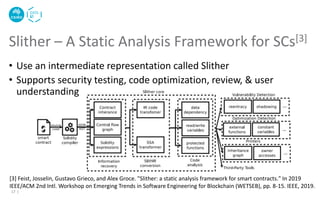 • Use an intermediate representation called Slither
• Supports security testing, code optimization, review, & user
understanding
Slither – A Static Analysis Framework for SCs[3]
17 |
[3] Feist, Josselin, Gustavo Grieco, and Alex Groce. "Slither: a static analysis framework for smart contracts." In 2019
IEEE/ACM 2nd Intl. Workshop on Emerging Trends in Software Engineering for Blockchain (WETSEB), pp. 8-15. IEEE, 2019.
 
