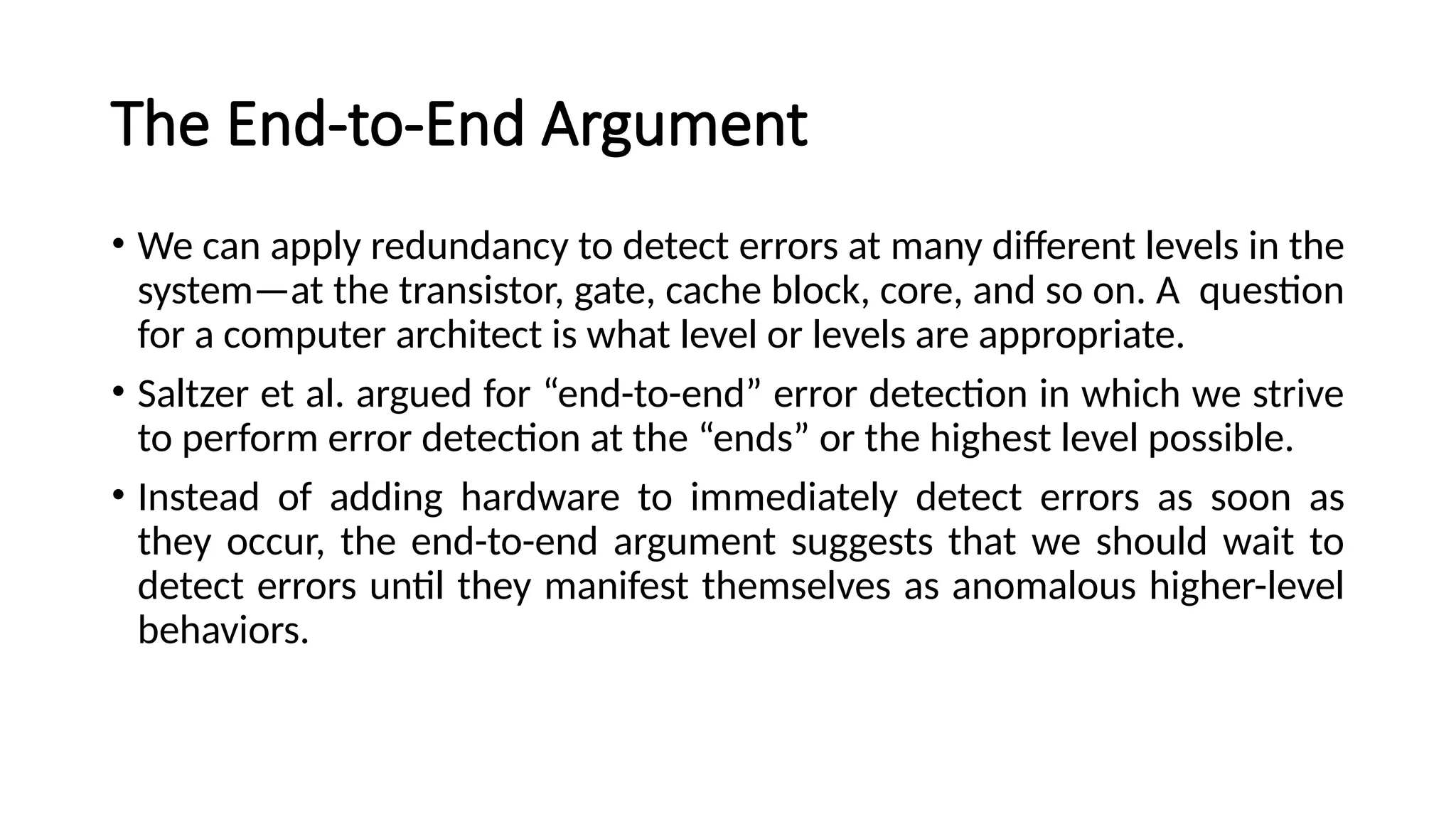 The End-to-End Argument
• We can apply redundancy to detect errors at many different levels in the
system—at the transistor, gate, cache block, core, and so on. A question
for a computer architect is what level or levels are appropriate.
• Saltzer et al. argued for “end-to-end” error detection in which we strive
to perform error detection at the “ends” or the highest level possible.
• Instead of adding hardware to immediately detect errors as soon as
they occur, the end-to-end argument suggests that we should wait to
detect errors until they manifest themselves as anomalous higher-level
behaviors.
 