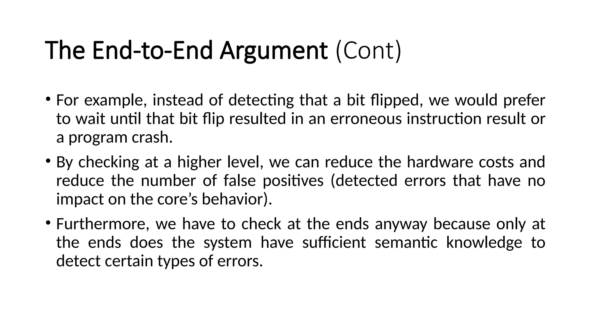 The End-to-End Argument (Cont)
• For example, instead of detecting that a bit flipped, we would prefer
to wait until that bit flip resulted in an erroneous instruction result or
a program crash.
• By checking at a higher level, we can reduce the hardware costs and
reduce the number of false positives (detected errors that have no
impact on the core’s behavior).
• Furthermore, we have to check at the ends anyway because only at
the ends does the system have sufficient semantic knowledge to
detect certain types of errors.
 
