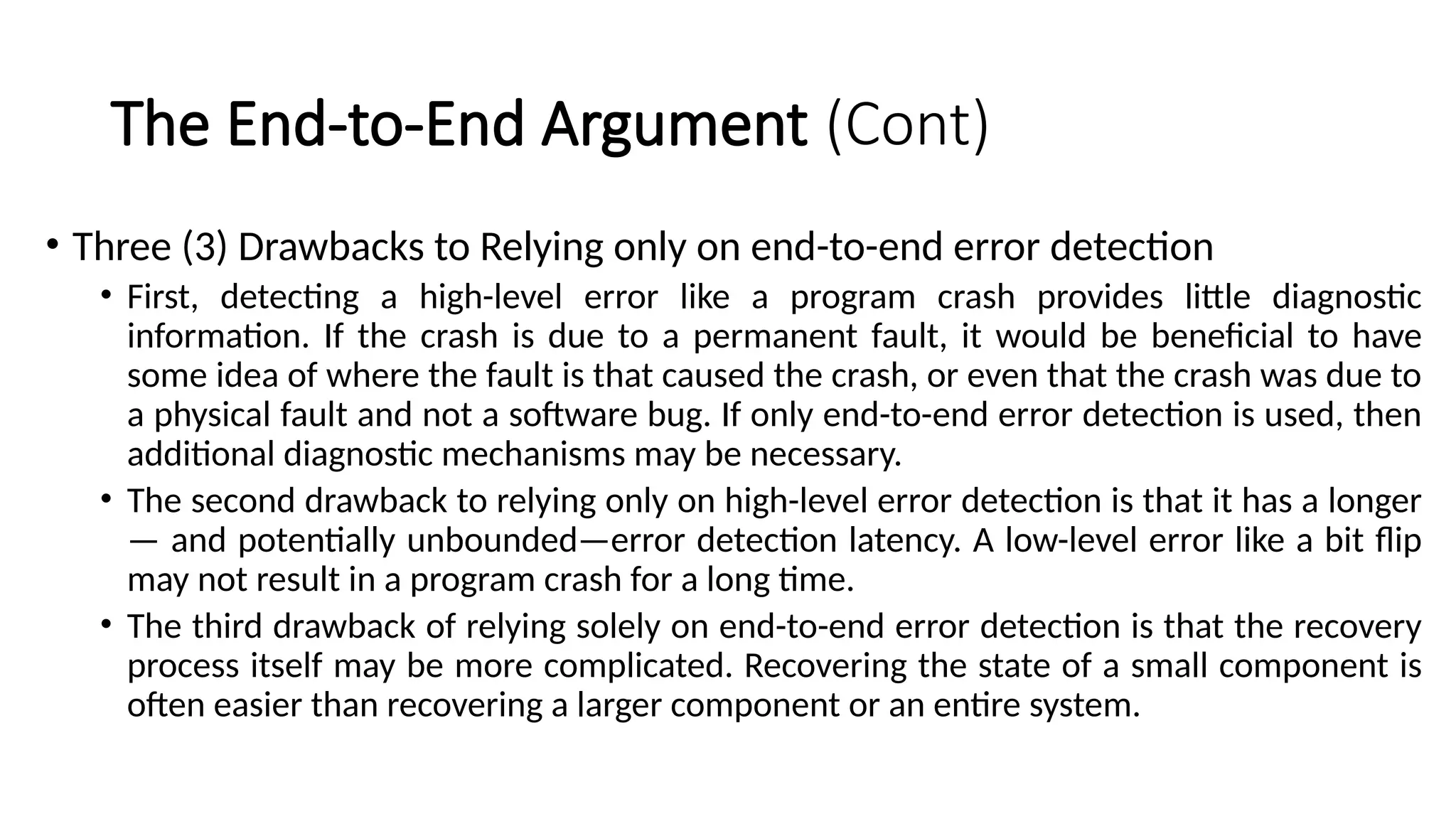 The End-to-End Argument (Cont)
• Three (3) Drawbacks to Relying only on end-to-end error detection
• First, detecting a high-level error like a program crash provides little diagnostic
information. If the crash is due to a permanent fault, it would be beneficial to have
some idea of where the fault is that caused the crash, or even that the crash was due to
a physical fault and not a software bug. If only end-to-end error detection is used, then
additional diagnostic mechanisms may be necessary.
• The second drawback to relying only on high-level error detection is that it has a longer
— and potentially unbounded—error detection latency. A low-level error like a bit flip
may not result in a program crash for a long time.
• The third drawback of relying solely on end-to-end error detection is that the recovery
process itself may be more complicated. Recovering the state of a small component is
often easier than recovering a larger component or an entire system.
 