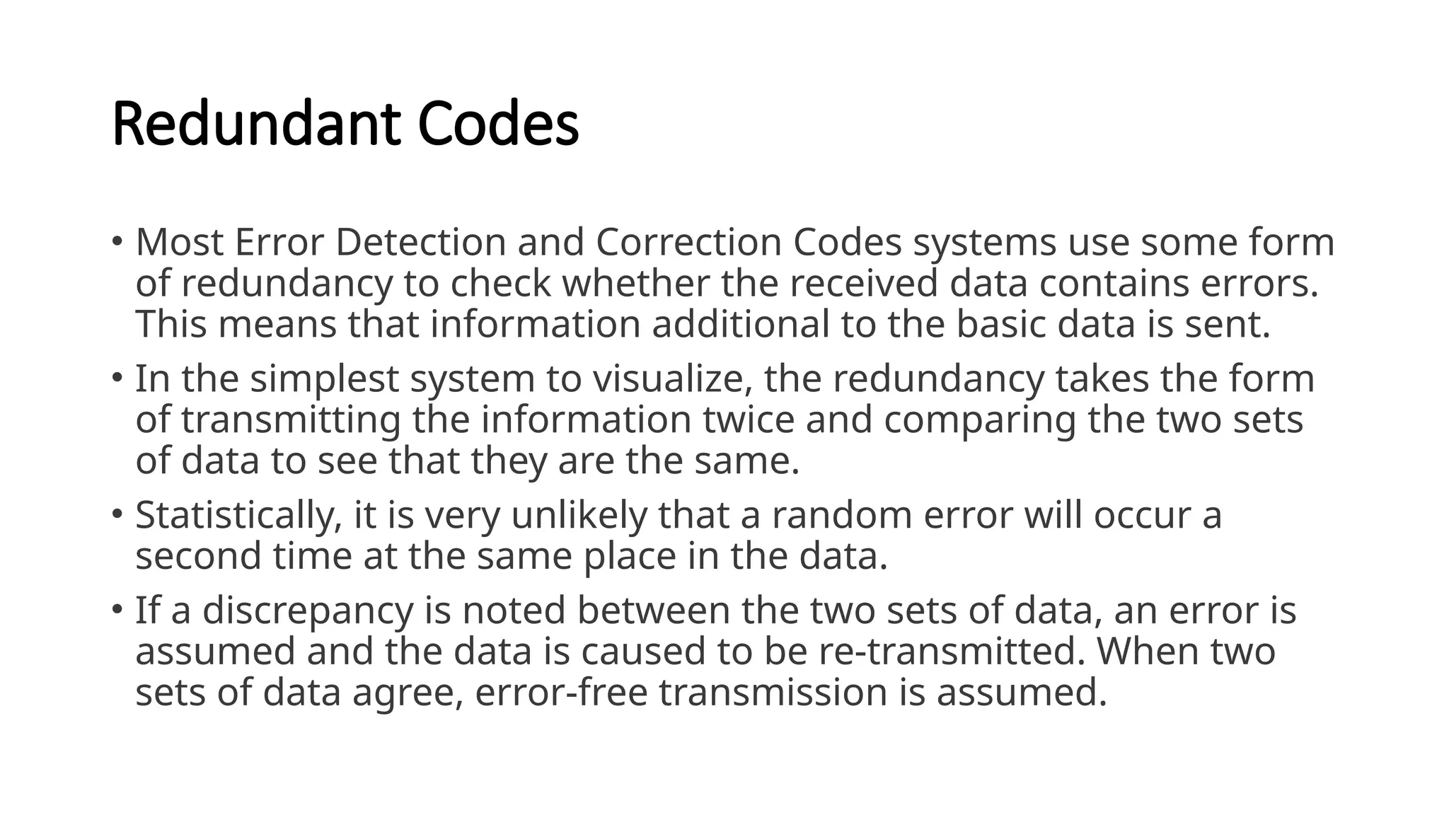 Redundant Codes
• Most Error Detection and Correction Codes systems use some form
of redundancy to check whether the received data contains errors.
This means that information additional to the basic data is sent.
• In the simplest system to visualize, the redundancy takes the form
of transmitting the information twice and comparing the two sets
of data to see that they are the same.
• Statistically, it is very unlikely that a random error will occur a
second time at the same place in the data.
• If a discrepancy is noted between the two sets of data, an error is
assumed and the data is caused to be re-transmitted. When two
sets of data agree, error-free transmission is assumed.
 