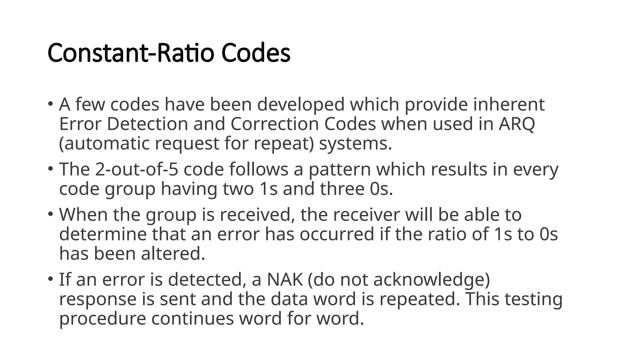 Constant-Ratio Codes
• A few codes have been developed which provide inherent
Error Detection and Correction Codes when used in ARQ
(automatic request for repeat) systems.
• The 2-out-of-5 code follows a pattern which results in every
code group having two 1s and three 0s.
• When the group is received, the receiver will be able to
determine that an error has occurred if the ratio of 1s to 0s
has been altered.
• If an error is detected, a NAK (do not acknowledge)
response is sent and the data word is repeated. This testing
procedure continues word for word.
 