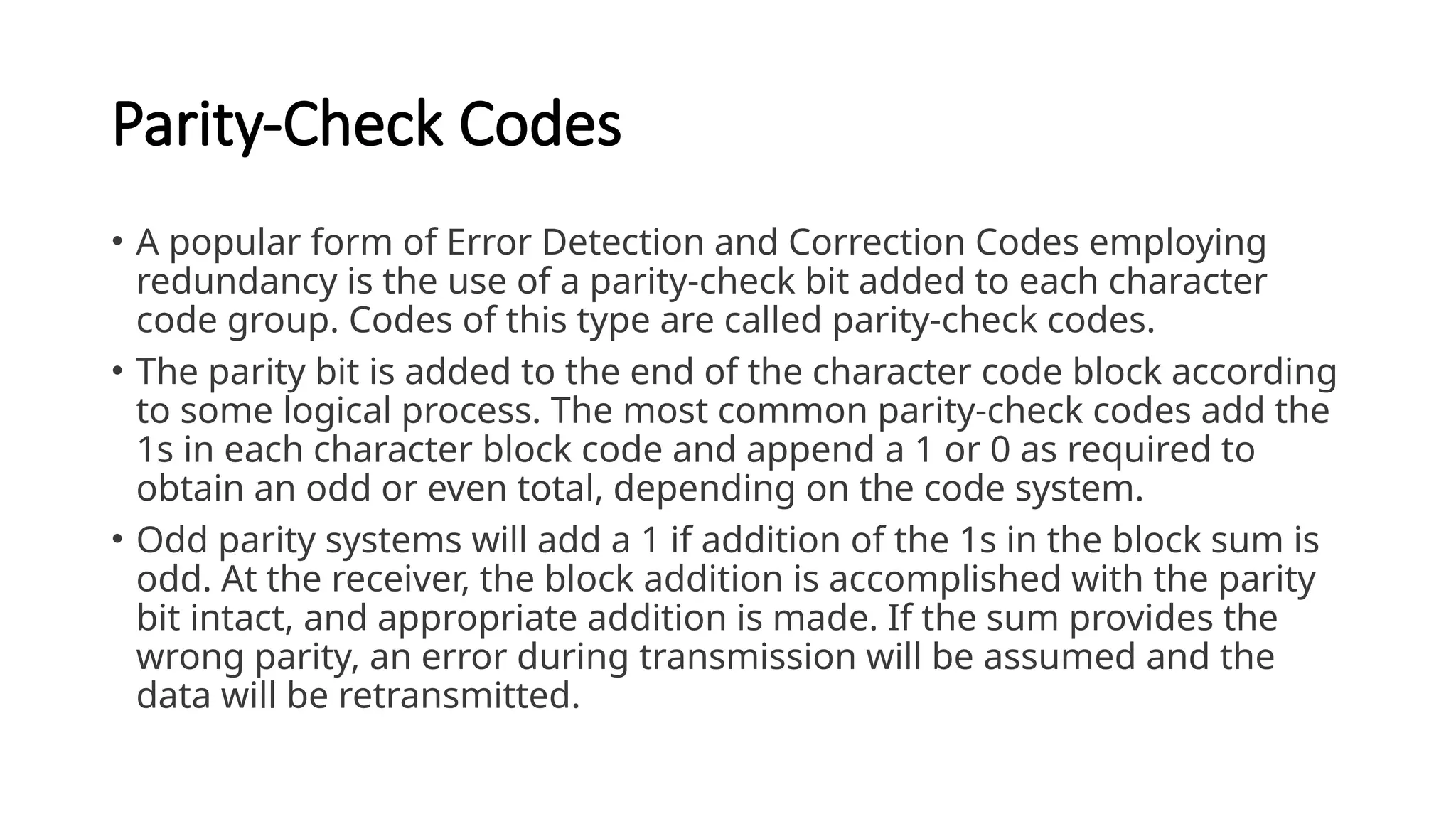 Parity-Check Codes
• A popular form of Error Detection and Correction Codes employing
redundancy is the use of a parity-check bit added to each character
code group. Codes of this type are called parity-check codes.
• The parity bit is added to the end of the character code block according
to some logical process. The most common parity-check codes add the
1s in each character block code and append a 1 or 0 as required to
obtain an odd or even total, depending on the code system.
• Odd parity systems will add a 1 if addition of the 1s in the block sum is
odd. At the receiver, the block addition is accomplished with the parity
bit intact, and appropriate addition is made. If the sum provides the
wrong parity, an error during transmission will be assumed and the
data will be retransmitted.
 