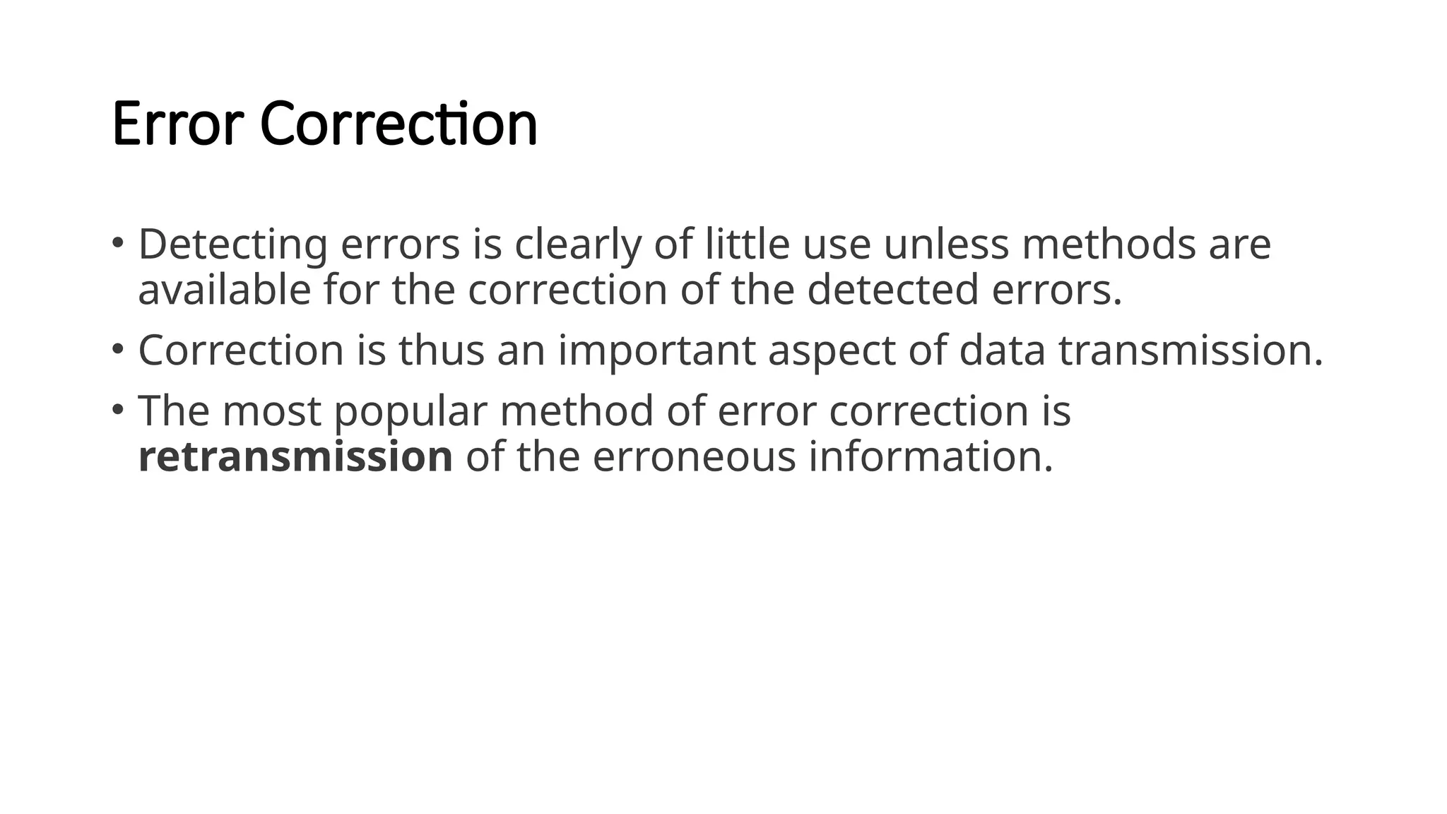 Error Correction
• Detecting errors is clearly of little use unless methods are
available for the correction of the detected errors.
• Correction is thus an important aspect of data transmission.
• The most popular method of error correction is
retransmission of the erroneous information.
 