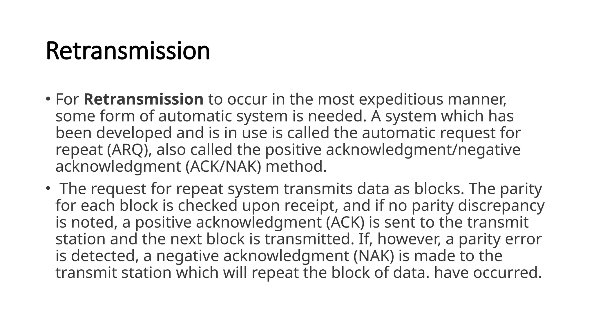 Retransmission
• For Retransmission to occur in the most expeditious manner,
some form of automatic system is needed. A system which has
been developed and is in use is called the automatic request for
repeat (ARQ), also called the positive acknowledgment/negative
acknowledgment (ACK/NAK) method.
• The request for repeat system transmits data as blocks. The parity
for each block is checked upon receipt, and if no parity discrepancy
is noted, a positive acknowledgment (ACK) is sent to the transmit
station and the next block is transmitted. If, however, a parity error
is detected, a negative acknowledgment (NAK) is made to the
transmit station which will repeat the block of data. have occurred.
 