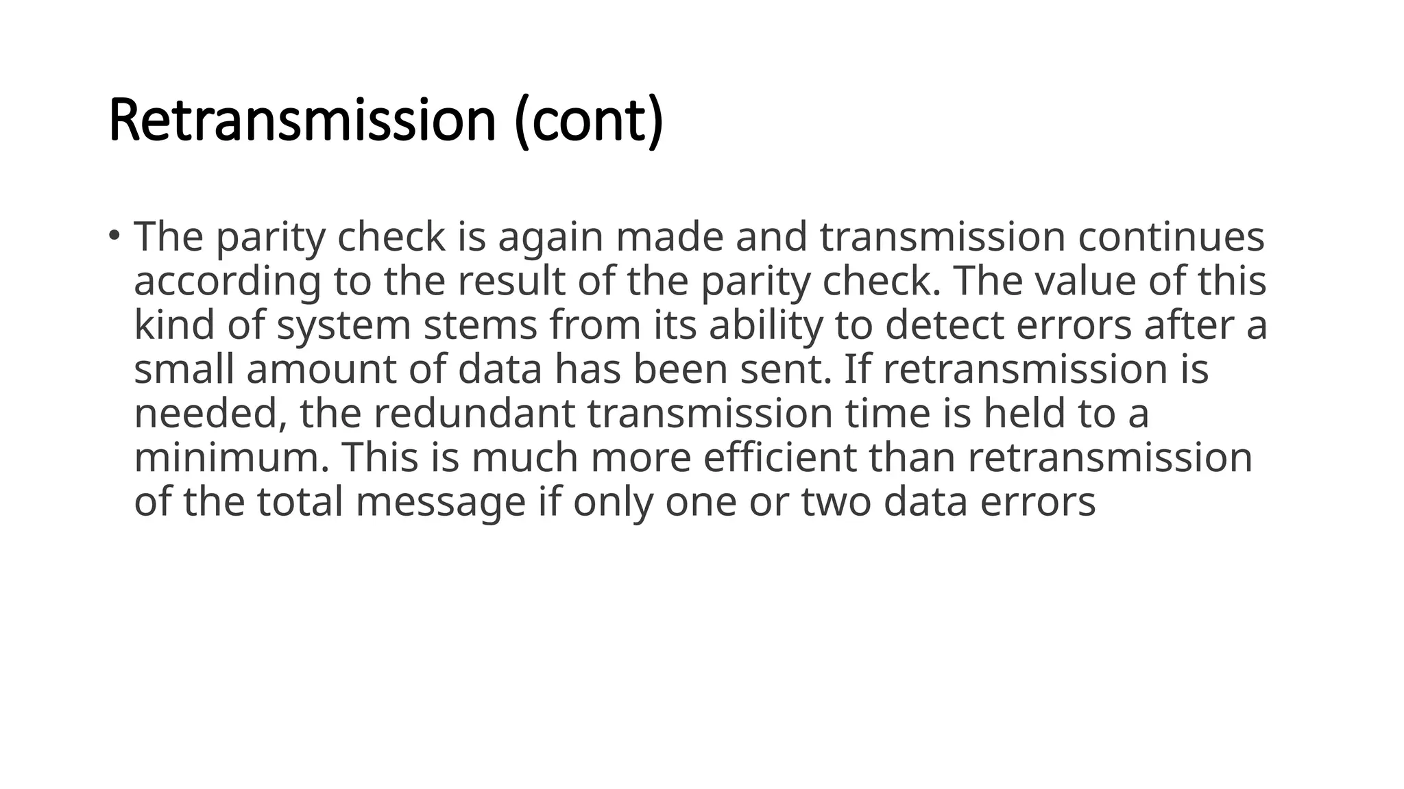 Retransmission (cont)
• The parity check is again made and transmission continues
according to the result of the parity check. The value of this
kind of system stems from its ability to detect errors after a
small amount of data has been sent. If retransmission is
needed, the redundant transmission time is held to a
minimum. This is much more efficient than retransmission
of the total message if only one or two data errors
 