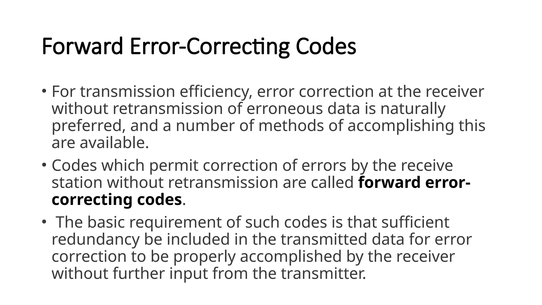 Forward Error-Correcting Codes
• For transmission efficiency, error correction at the receiver
without retransmission of erroneous data is naturally
preferred, and a number of methods of accomplishing this
are available.
• Codes which permit correction of errors by the receive
station without retransmission are called forward error-
correcting codes.
• The basic requirement of such codes is that sufficient
redundancy be included in the transmitted data for error
correction to be properly accomplished by the receiver
without further input from the transmitter.
 