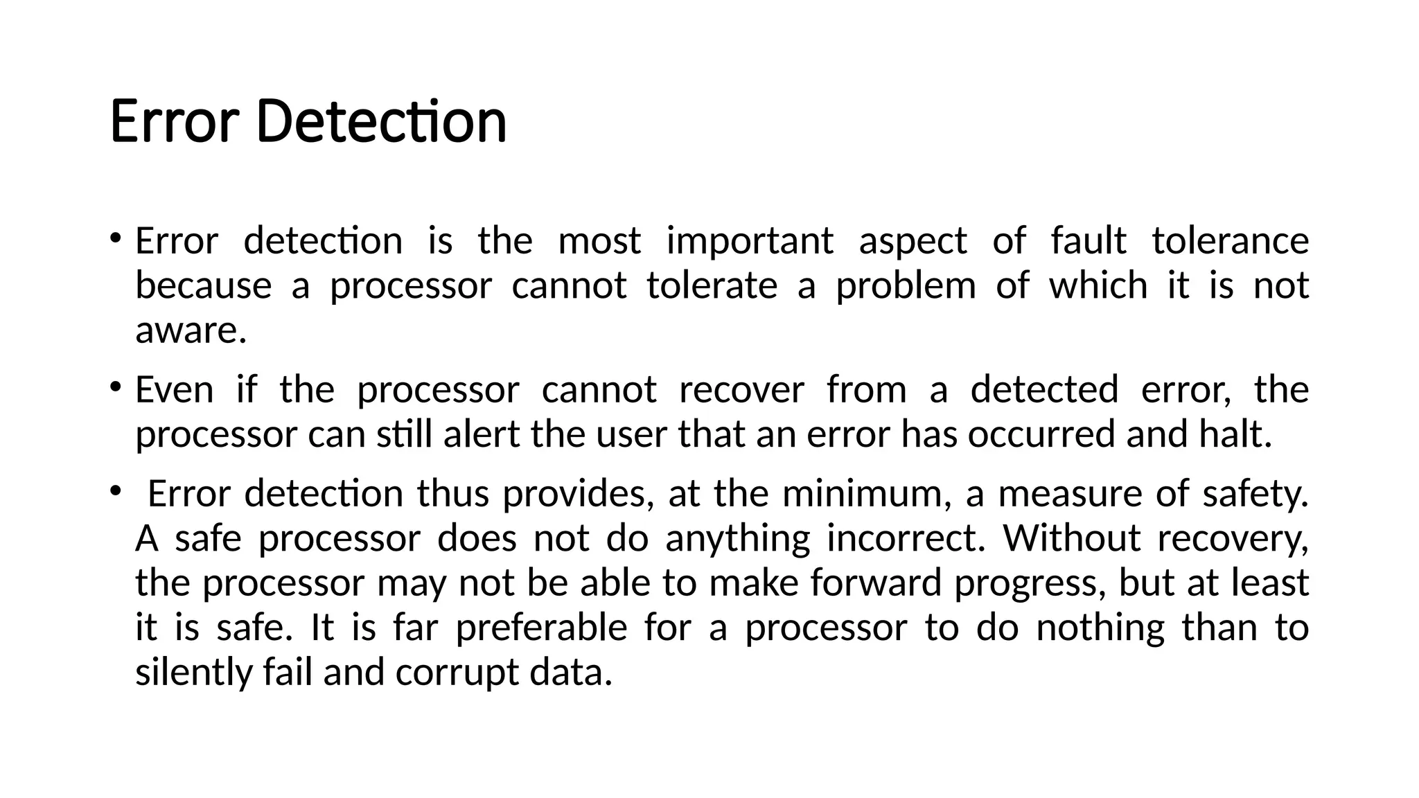 Error Detection
• Error detection is the most important aspect of fault tolerance
because a processor cannot tolerate a problem of which it is not
aware.
• Even if the processor cannot recover from a detected error, the
processor can still alert the user that an error has occurred and halt.
• Error detection thus provides, at the minimum, a measure of safety.
A safe processor does not do anything incorrect. Without recovery,
the processor may not be able to make forward progress, but at least
it is safe. It is far preferable for a processor to do nothing than to
silently fail and corrupt data.
 