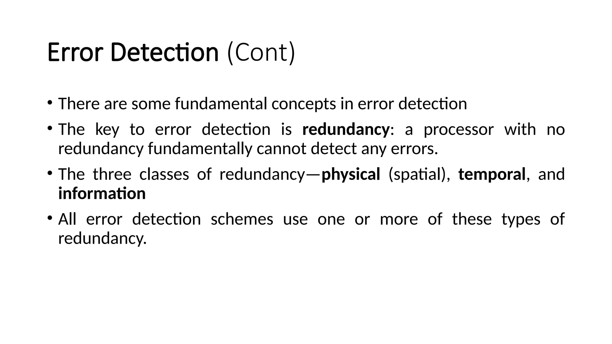 Error Detection (Cont)
• There are some fundamental concepts in error detection
• The key to error detection is redundancy: a processor with no
redundancy fundamentally cannot detect any errors.
• The three classes of redundancy—physical (spatial), temporal, and
information
• All error detection schemes use one or more of these types of
redundancy.
 
