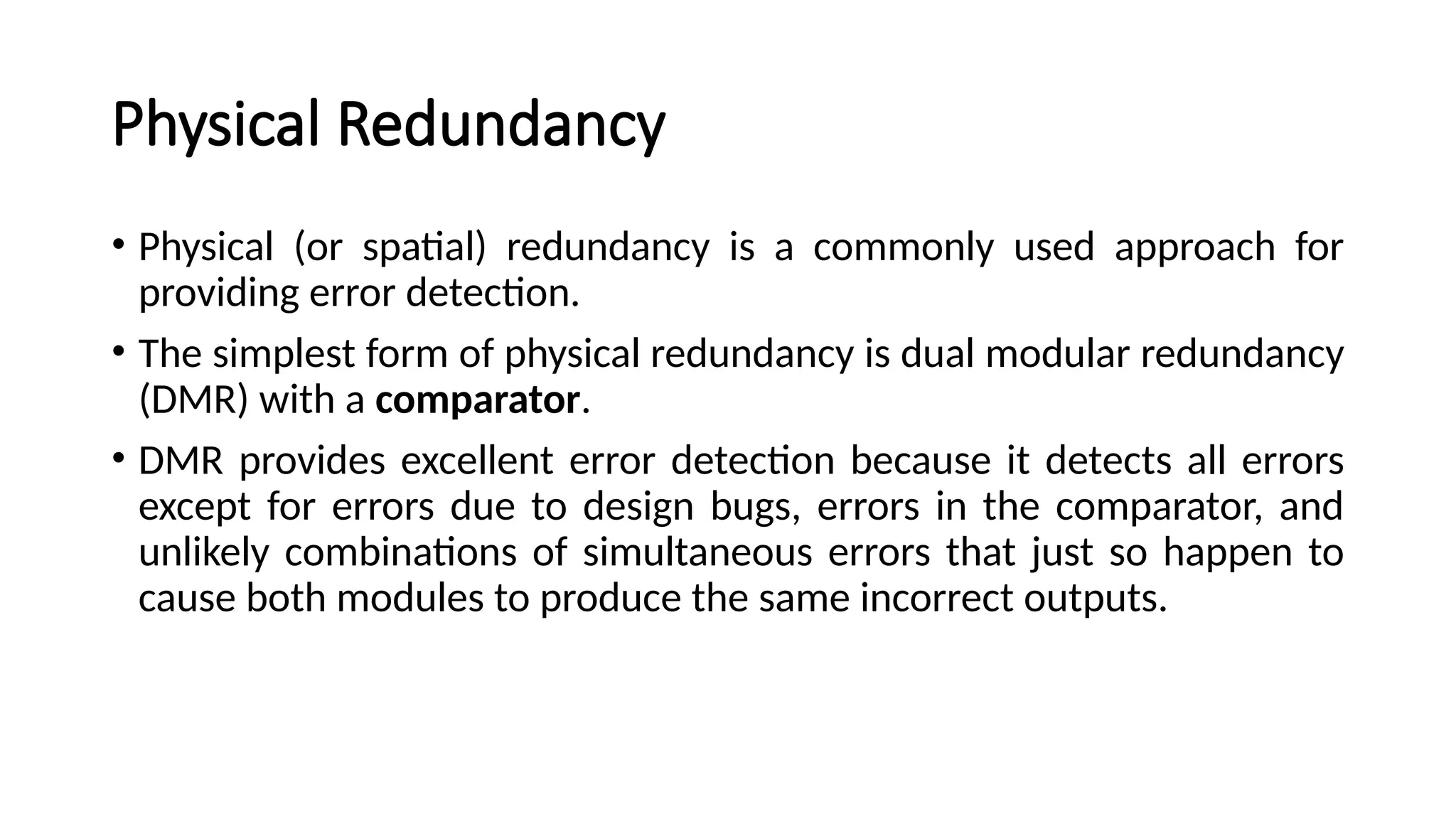 Physical Redundancy
• Physical (or spatial) redundancy is a commonly used approach for
providing error detection.
• The simplest form of physical redundancy is dual modular redundancy
(DMR) with a comparator.
• DMR provides excellent error detection because it detects all errors
except for errors due to design bugs, errors in the comparator, and
unlikely combinations of simultaneous errors that just so happen to
cause both modules to produce the same incorrect outputs.
 