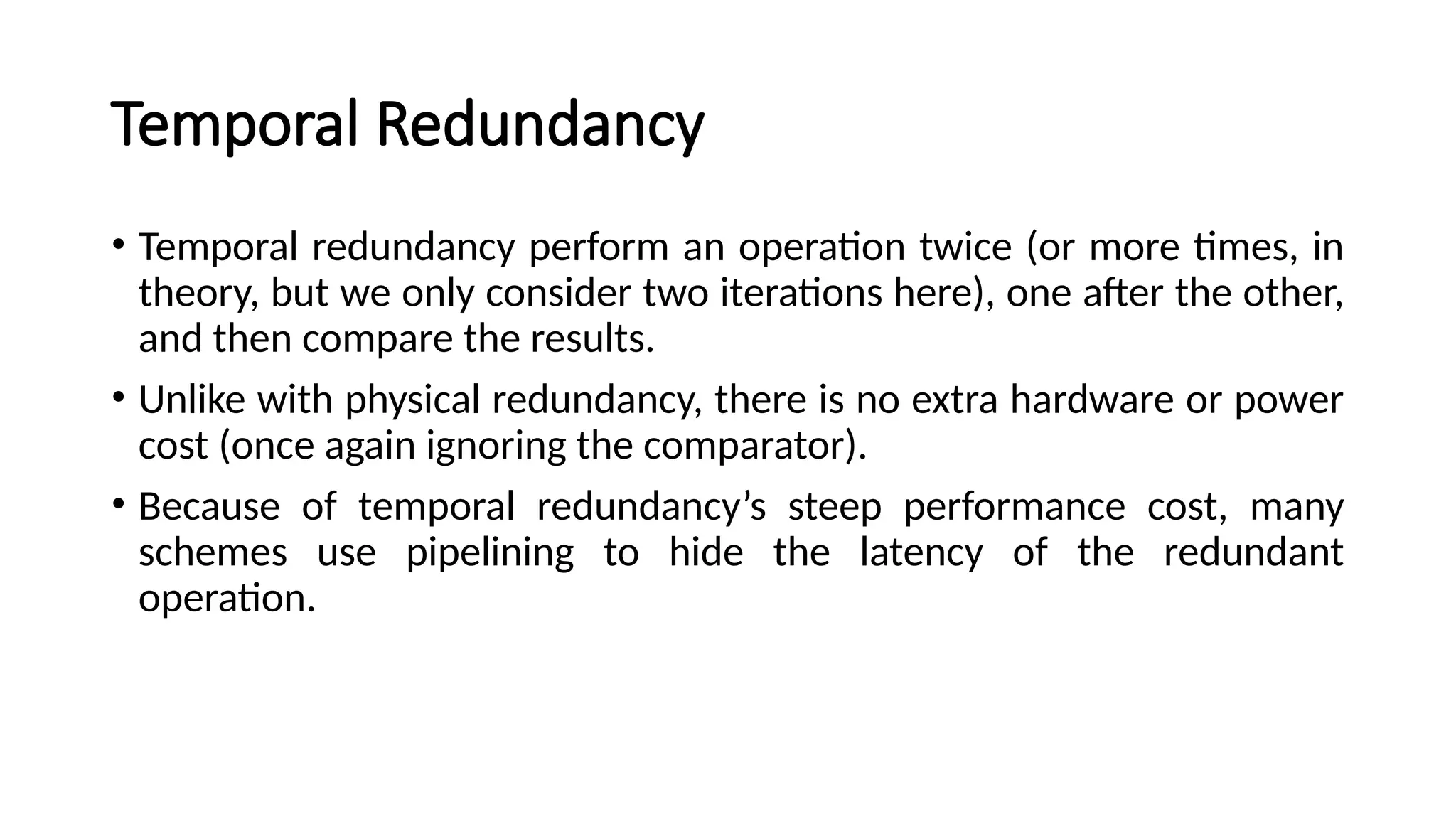 Temporal Redundancy
• Temporal redundancy perform an operation twice (or more times, in
theory, but we only consider two iterations here), one after the other,
and then compare the results.
• Unlike with physical redundancy, there is no extra hardware or power
cost (once again ignoring the comparator).
• Because of temporal redundancy’s steep performance cost, many
schemes use pipelining to hide the latency of the redundant
operation.
 