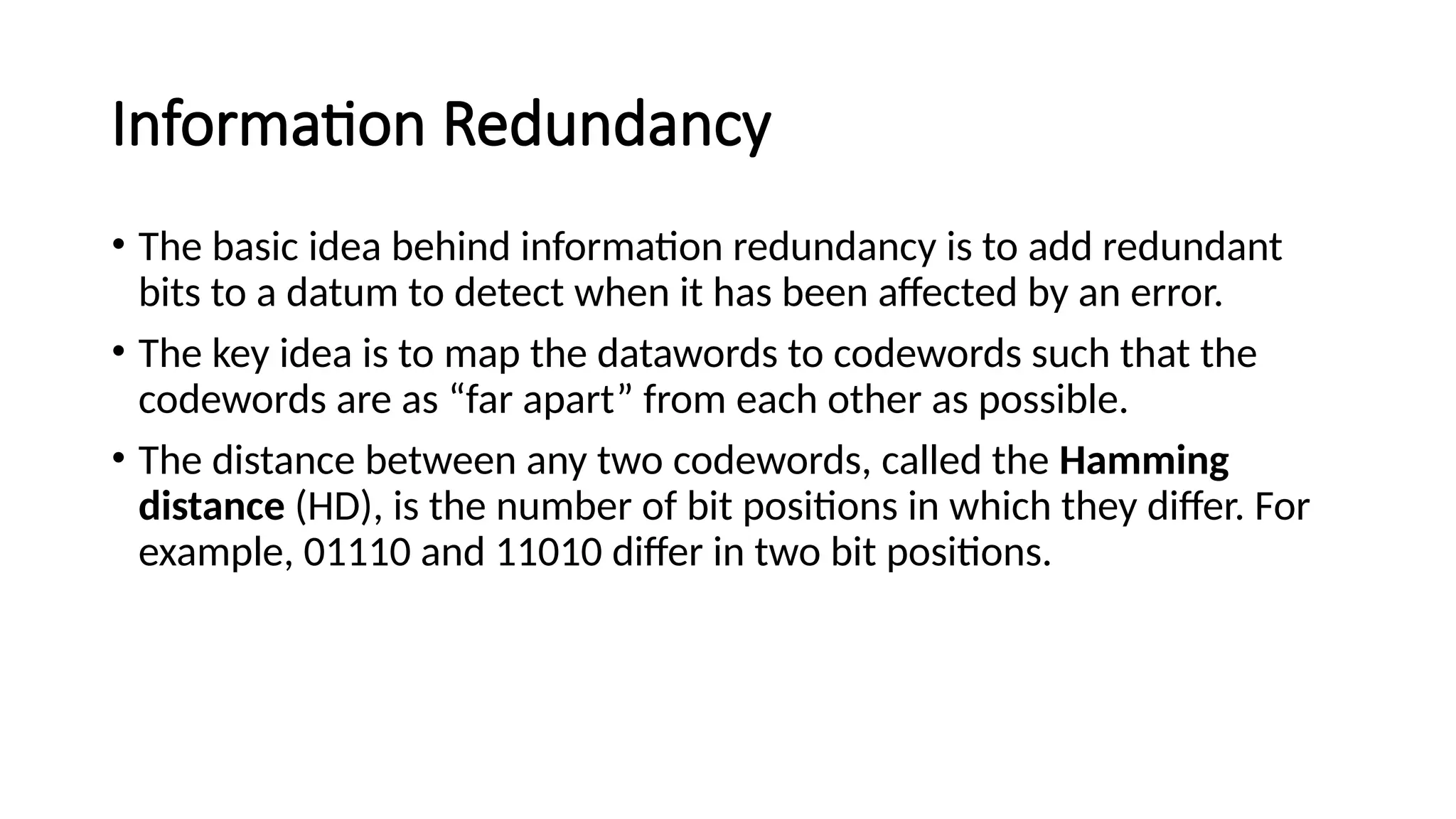 Information Redundancy
• The basic idea behind information redundancy is to add redundant
bits to a datum to detect when it has been affected by an error.
• The key idea is to map the datawords to codewords such that the
codewords are as “far apart” from each other as possible.
• The distance between any two codewords, called the Hamming
distance (HD), is the number of bit positions in which they differ. For
example, 01110 and 11010 differ in two bit positions.
 