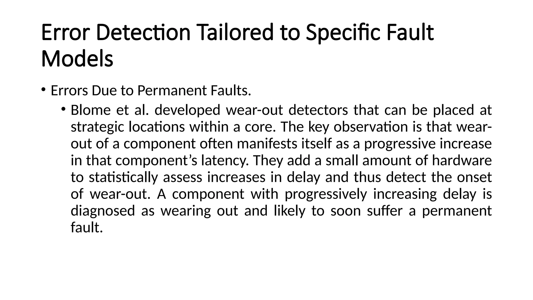 Error Detection Tailored to Specific Fault
Models
• Errors Due to Permanent Faults.
• Blome et al. developed wear-out detectors that can be placed at
strategic locations within a core. The key observation is that wear-
out of a component often manifests itself as a progressive increase
in that component’s latency. They add a small amount of hardware
to statistically assess increases in delay and thus detect the onset
of wear-out. A component with progressively increasing delay is
diagnosed as wearing out and likely to soon suffer a permanent
fault.
 