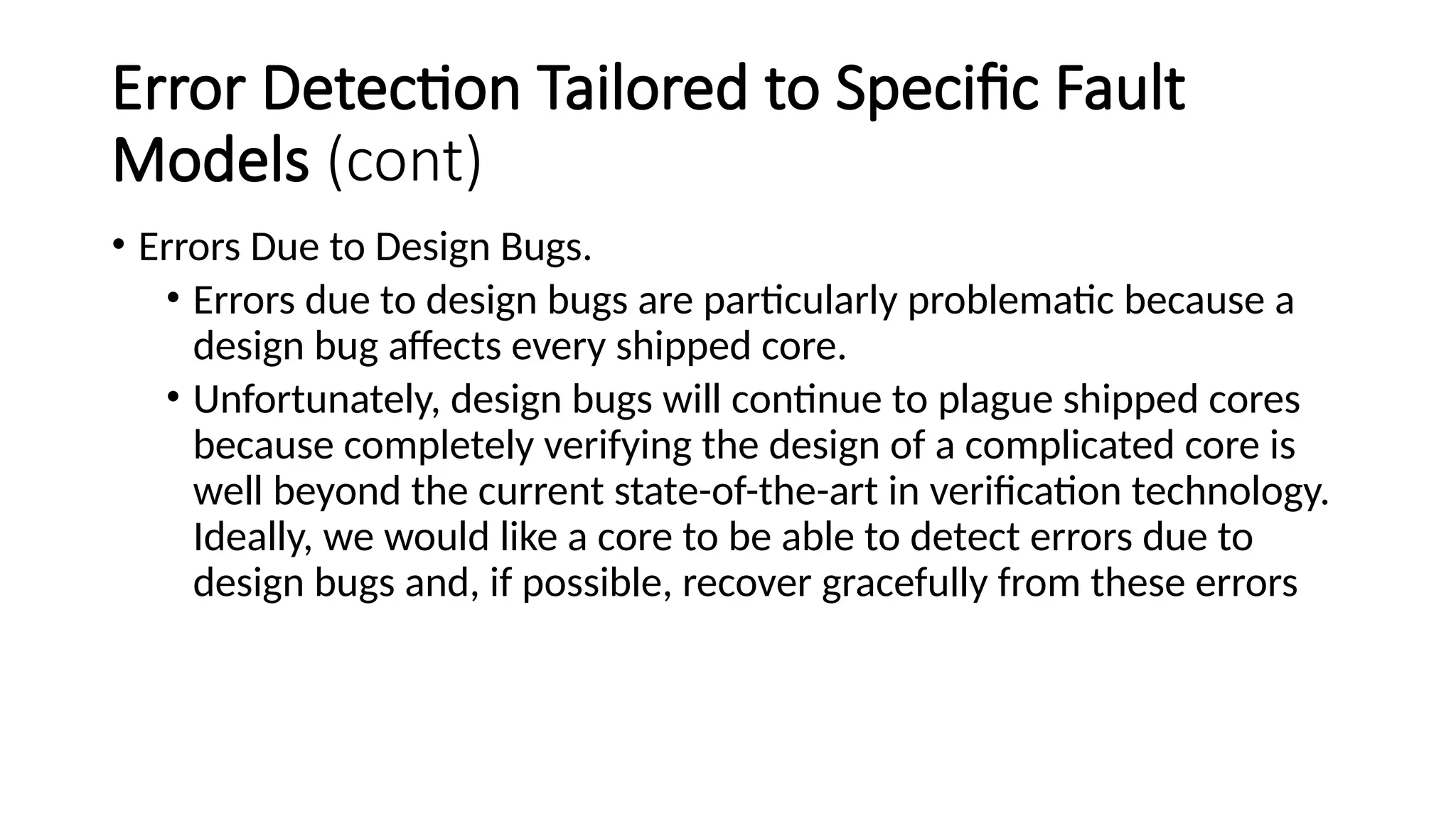 Error Detection Tailored to Specific Fault
Models (cont)
• Errors Due to Design Bugs.
• Errors due to design bugs are particularly problematic because a
design bug affects every shipped core.
• Unfortunately, design bugs will continue to plague shipped cores
because completely verifying the design of a complicated core is
well beyond the current state-of-the-art in verification technology.
Ideally, we would like a core to be able to detect errors due to
design bugs and, if possible, recover gracefully from these errors
 
