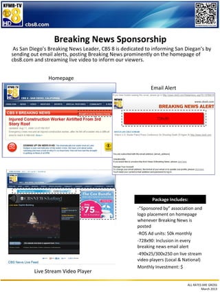 Breaking News Sponsorship
 As San Diego’s Breaking News Leader, CBS 8 is dedicated to informing San Diegan’s by
sending out email alerts, posting Breaking News prominently on the homepage of
cbs8.com and streaming live video to inform our viewers.


               Homepage
                                                           Email Alert




                                                              728x90




                                                            Package Includes:
                                                     -”Sponsored by” association and
                                                     logo placement on homepage
                                                     whenever Breaking News is
                                                     posted
                                                     -ROS Ad units: 50k monthly
                                                     -728x90: Inclusion in every
                                                     breaking news email alert
                                                     -490x25/300x250 on live stream
                                                     video players (Local & National)
                                                     Monthly Investment: $
         Live Stream Video Player

                                                                             ALL RATES ARE GROSS
                                                                                      March 2013
 