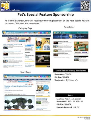 ALL RATES ARE GROSS
April 2013
Pet’s Special Feature Sponsorship
As the Pet’s sponsor, your ads receive prominent placement on the Pet’s Special Feature
section of CBS8.com and newsletter.
Specs
Location: Top of each Section
Dimensions: 490 x 25, 468 x 60
File Size: 30k/40k
Formats Accepted: JPG, GIF
Special Feature Weekly Newsletters
Dimensions: 728x90
File Size: 30k/40k
Wednesday: 2,975 opt in’s
Category Page
Newsletter
Story Page
 