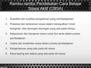 Rambu-rambu Pendekatan Cara Belajar
Siswa Aktif (CBSA)
1. Kuantitas dan kualitas pengalaman yang membelajarkan
2. Prakarsa dan keberanian siswa dalam mewujudkan minat,
keinginan, dan dorongan-dorongan yang ada pada dirinya
3. Keberanian dan keinginan siswa untuk ikut serta dalam proses
pembelajaran
4. Usaha dan kreativitas siswa dalam proses pembelajaran
5. Keingintahuan yang ada pada diri siswa
6. Rasa lapang dan bebas yang ada pada diri siswa
 