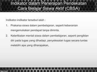 Indikator dalam Penerapan Pendekatan
Cara Belajar Siswa Aktif (CBSA)
Indikator-indikator tersebut ialah :
1. Prakarsa siswa dalam pembelajaran, seperti keberanian
mengemukakan pendapat tanpa diminta,
2. Keterlibatan mental siswa dalam pembelajaran, seperti pengiktan
diri pada tugas yang dihadapi, penyelesaian tugas secara tuntas
melebihi apa yang diharapakan,
 