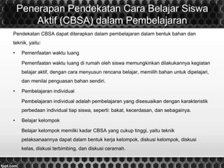 Penerapan Pendekatan Cara Belajar Siswa
Aktif (CBSA) dalam Pembelajaran
Pendekatan CBSA dapat diterapkan dalam pembelajaran dalam bentuk bahan dan
teknik, yaitu:
• Pemenfaatan waktu luang
Pemenfaatan waktu luang di rumah oleh siswa memungkinkan dilakukannya kegiatan
belajar aktif, dengan cara menyusun rencana belajar, memilih bahan untuk dipelajari,
dan menilai penguasan bahan sendiri.
• Pembelajaran individual
Pembelajaran individual adalah pembelajaran yang disesuaikan dengan karakteristik
perbedaan individual tiap siswa, seperti: bakat, kecerdasan, dan sebagainya.
• Belajar kelompok
Belajar kelompok memilki kadar CBSA yang cukup tinggi, yaitu teknik
pelaksanaannya dapat dalam bentuk kerja kelompok, diskusi kelompok, diskusi
kelas, diskusi terbimbing, dan diskusi ceramah.
 