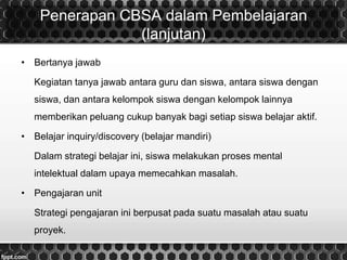 Penerapan CBSA dalam Pembelajaran
(lanjutan)
• Bertanya jawab
Kegiatan tanya jawab antara guru dan siswa, antara siswa dengan
siswa, dan antara kelompok siswa dengan kelompok lainnya
memberikan peluang cukup banyak bagi setiap siswa belajar aktif.
• Belajar inquiry/discovery (belajar mandiri)
Dalam strategi belajar ini, siswa melakukan proses mental
intelektual dalam upaya memecahkan masalah.
• Pengajaran unit
Strategi pengajaran ini berpusat pada suatu masalah atau suatu
proyek.
 