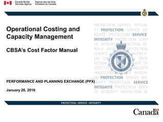 Operational Costing and
Capacity Management
CBSA’s Cost Factor Manual
PERFORMANCE AND PLANNING EXCHANGE (PPX)
January 26, 2016
 